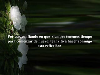 Por eso, confiando en que siempre tenemos tiempo
para comenzar de nuevo, te invito a hacer conmigo
                  esta reflexión:
 
