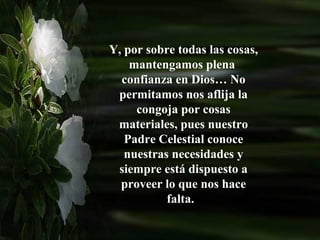 Y, por sobre todas las cosas,
    mantengamos plena
  confianza en Dios… No
 permitamos nos aflija la
     congoja por cosas
 materiales, pues nuestro
   Padre Celestial conoce
   nuestras necesidades y
 siempre está dispuesto a
  proveer lo que nos hace
           falta.
 