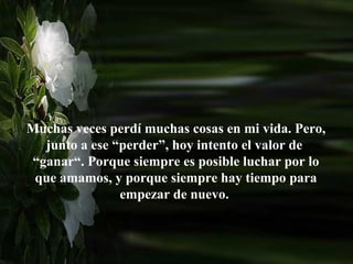 Muchas veces perdí muchas cosas en mi vida. Pero,
  junto a ese “perder”, hoy intento el valor de
“ganar“. Porque siempre es posible luchar por lo
 que amamos, y porque siempre hay tiempo para
               empezar de nuevo.
 