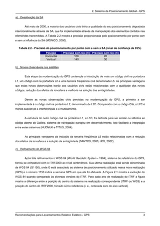 2. Sistema de Posicionamento Global - GPS

a) Desativação da SA


       Até maio de 2000, a maioria dos usuários civis tinha a qualidade do seu posicionamento degradada
intencionalmente através da SA, que foi implementada através da manipulação dos elementos contidos nas
efemérides transmitidas. A Tabela 2.2 mostra a precisão proporcionada pelo posicionamento por ponto com
e sem a influência da SA (MÔNICO, 2000).

  Tabela 2.2 - Precisão do posicionamento por ponto com e sem a SA (nível de confiança de 95%)
                        Posição        Precisão com SA (m) Precisão sem SA (m)
                        Horizontal             100                  20
                         Vertical              140                  30

b) Novas observáveis nos satélites


       Esta etapa da modernização do GPS contempla a introdução de mais um código civil na portadora
L1, um código civil na portadora L2 e uma terceira freqüência civil denominada L5. As principais vantagens
que estas novas observações trarão aos usuários civis estão relacionadas com a qualidade dos novos
códigos, redução dos efeitos da ionosfera e melhoria na solução das ambigüidades.


       Dentre as novas observações civis previstas na modernização do GPS, a primeira a ser
implementada é o código civil na portadora L2, denominado de L2C. Comparado com o código C/A, o L2C é
menos suscetível a interferências e a multicaminho.


       A estrutura do outro código civil na portadora L1, a L1C, foi definida para ser similar ou idêntica ao
código aberto do Galileo, sistema de navegação europeu em desenvolvimento. Isto facilitará a integração
entre estes sistemas (HUDNUK e TITUS, 2004).


       As principais vantagens da inclusão da terceira freqüência L5 estão relacionadas com a redução
dos efeitos da ionosfera e a solução da ambigüidade (SANTOS, 2000; JPO, 2002).

c) Refinamento do WGS 84


       Após três refinamentos o WGS 84 (World Geodetic System - 1984), sistema de referência do GPS,
tornou-se compatível com o ITRF2000 ao nível centimétrico. Sua última realização está sendo denominada
de WGS 84 (G1150), onde G está associado ao sistema de posicionamento utilizado nessa nova realização
(GPS) e o número 1150 indica a semana GPS em que ela foi efetuada. A Figura 2.1 mostra a evolução do
WGS 84 quando comparado às diversas versões do ITRF. Para cada ano de realização do ITRF a figura
mostra a diferença entre a posição do centro do sistema na realização correspondente (ITRF ou WGS) e a
posição do centro do ITRF2000, tomado como referência (i. e., ordenada zero do eixo vertical).




Recomendações para Levantamentos Relativo Estático - GPS                                                   3
 