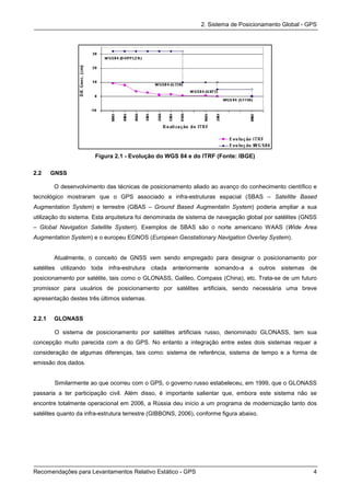 2. Sistema de Posicionamento Global - GPS




                       Figura 2.1 - Evolução do WGS 84 e do ITRF (Fonte: IBGE)

2.2     GNSS

        O desenvolvimento das técnicas de posicionamento aliado ao avanço do conhecimento científico e
tecnológico mostraram que o GPS associado a infra-estruturas espacial (SBAS – Satellite Based
Augmentation System) e terrestre (GBAS – Ground Based Augmentatin System) poderia ampliar a sua
utilização do sistema. Esta arquitetura foi denominada de sistema de navegação global por satélites (GNSS
– Global Navigation Satellite System). Exemplos de SBAS são o norte americano WAAS (Wide Area
Augmentation System) e o europeu EGNOS (European Geostationary Navigation Overlay System).


        Atualmente, o conceito de GNSS vem sendo empregado para designar o posicionamento por
satélites utilizando toda infra-estrutura citada anteriormente somando-a a outros           sistemas   de
posicionamento por satélite, tais como o GLONASS, Galileo, Compass (China), etc. Trata-se de um futuro
promissor para usuários de posicionamento por satélites artificiais, sendo necessária uma breve
apresentação destes três últimos sistemas.


2.2.1   GLONASS

         O sistema de posicionamento por satélites artificiais russo, denominado GLONASS, tem sua
concepção muito parecida com a do GPS. No entanto a integração entre estes dois sistemas requer a
consideração de algumas diferenças, tais como: sistema de referência, sistema de tempo e a forma de
emissão dos dados.


         Similarmente ao que ocorreu com o GPS, o governo russo estabeleceu, em 1999, que o GLONASS
passaria a ter participação civil. Além disso, é importante salientar que, embora este sistema não se
encontre totalmente operacional em 2006, a Rússia deu início a um programa de modernização tanto dos
satélites quanto da infra-estrutura terrestre (GIBBONS, 2006), conforme figura abaixo.




Recomendações para Levantamentos Relativo Estático - GPS                                                4
 