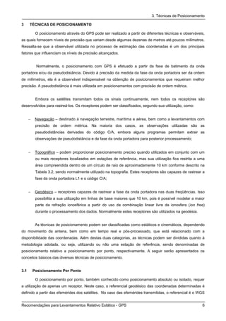 3. Técnicas de Posicionamento

3     TÉCNICAS DE POSICIONAMENTO

           O posicionamento através do GPS pode ser realizado a partir de diferentes técnicas e observáveis,
as quais fornecem níveis de precisão que variam desde algumas dezenas de metros até poucos milímetros.
Ressalta-se que a observável utilizada no processo de estimação das coordenadas é um dos principais
fatores que influenciam os níveis de precisão alcançados.


           Normalmente, o posicionamento com GPS é efetuado a partir da fase de batimento da onda
portadora e/ou da pseudodistância. Devido à precisão da medida da fase da onda portadora ser da ordem
de milímetros, ela é a observável indispensável na obtenção de posicionamentos que requeiram melhor
precisão. A pseudodistância é mais utilizada em posicionamentos com precisão de ordem métrica.


           Embora os satélites transmitam todos os sinais continuamente, nem todos os receptores são
desenvolvidos para rastreá-los. Os receptores podem ser classificados, segundo sua utilização, como:


      −    Navegação – destinado à navegação terrestre, marítima e aérea, bem como a levantamentos com
           precisão de ordem métrica. Na maioria dos casos, as observações utilizadas são as
           pseudodistâncias derivadas do código C/A, embora alguns programas permitam extrair as
           observações de pseudodistância e da fase da onda portadora para posterior processamento;


      −    Topográfico – podem proporcionar posicionamento preciso quando utilizados em conjunto com um
           ou mais receptores localizados em estações de referência, mas sua utilização fica restrita a uma
           área compreendida dentro de um círculo de raio de aproximadamente 10 km conforme descrito na
           Tabela 3.2, sendo normalmente utilizado na topografia. Estes receptores são capazes de rastrear a
           fase da onda portadora L1 e o código C/A;


      −    Geodésico – receptores capazes de rastrear a fase da onda portadora nas duas freqüências. Isso
           possibilita a sua utilização em linhas de base maiores que 10 km, pois é possível modelar a maior
           parte da refração ionosférica a partir do uso da combinação linear livre da ionosfera (ion free)
           durante o processamento dos dados. Normalmente estes receptores são utilizados na geodésia.


           As técnicas de posicionamento podem ser classificadas como estáticos e cinemáticos, dependendo
do movimento da antena, bem como em tempo real e pós-processado, que está relacionado com a
disponibilidade das coordenadas. Além destas duas categorias, as técnicas podem ser divididas quanto à
metodologia adotada, ou seja, utilizando ou não uma estação de referência, sendo denominadas de
posicionamento relativo e posicionamento por ponto, respectivamente. A seguir serão apresentados os
conceitos básicos das diversas técnicas de posicionamento.


3.1       Posicionamento Por Ponto

           O posicionamento por ponto, também conhecido como posicionamento absoluto ou isolado, requer
a utilização de apenas um receptor. Neste caso, o referencial geodésico das coordenadas determinadas é
definido a partir das efemérides dos satélites. No caso das efemérides transmitidas, o referencial é o WGS


Recomendações para Levantamentos Relativo Estático - GPS                                                  6
 