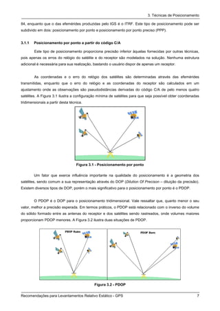 3. Técnicas de Posicionamento

84, enquanto que o das efemérides produzidas pelo IGS é o ITRF. Este tipo de posicionamento pode ser
subdivido em dois: posicionamento por ponto e posicionamento por ponto preciso (PPP).


3.1.1   Posicionamento por ponto a partir do código C/A

        Este tipo de posicionamento proporciona precisão inferior àquelas fornecidas por outras técnicas,
pois apenas os erros do relógio do satélite e do receptor são modelados na solução. Nenhuma estrutura
adicional é necessária para sua realização, bastando o usuário dispor de apenas um receptor.


        As coordenadas e o erro do relógio dos satélites são determinadas através das efemérides
transmitidas, enquanto que o erro do relógio e as coordenadas do receptor são calculados em um
ajustamento onde as observações são pseudodistâncias derivadas do código C/A de pelo menos quatro
satélites. A Figura 3.1 ilustra a configuração mínima de satélites para que seja possível obter coordenadas
tridimensionais a partir desta técnica.




                                   Figura 3.1 - Posicionamento por ponto

        Um fator que exerce influência importante na qualidade do posicionamento é a geometria dos
satélites, sendo comum a sua representação através do DOP (Dilution Of Precison – diluição da precisão).
Existem diversos tipos de DOP, porém o mais significativo para o posicionamento por ponto é o PDOP.


        O PDOP é o DOP para o posicionamento tridimensional. Vale ressaltar que, quanto menor o seu
valor, melhor a precisão esperada. Em termos práticos, o PDOP está relacionado com o inverso do volume
do sólido formado entre as antenas do receptor e dos satélites sendo rastreados, onde volumes maiores
proporcionam PDOP menores. A Figura 3.2 ilustra duas situações de PDOP.




                                            Figura 3.2 - PDOP


Recomendações para Levantamentos Relativo Estático - GPS                                                 7
 