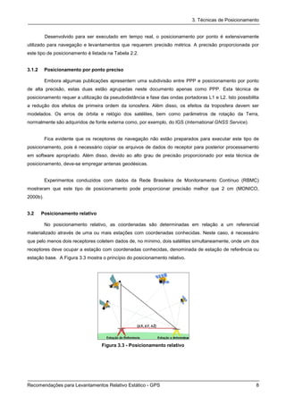 3. Técnicas de Posicionamento


          Desenvolvido para ser executado em tempo real, o posicionamento por ponto é extensivamente
utilizado para navegação e levantamentos que requerem precisão métrica. A precisão proporcionada por
este tipo de posicionamento é listada na Tabela 2.2.


3.1.2     Posicionamento por ponto preciso

          Embora algumas publicações apresentem uma subdivisão entre PPP e posicionamento por ponto
de alta precisão, estas duas estão agrupadas neste documento apenas como PPP. Esta técnica de
posicionamento requer a utilização da pseudodistância e fase das ondas portadoras L1 e L2. Isto possibilita
a redução dos efeitos de primeira ordem da ionosfera. Além disso, os efeitos da troposfera devem ser
modelados. Os erros de órbita e relógio dos satélites, bem como parâmetros de rotação da Terra,
normalmente são adquiridos de fonte externa como, por exemplo, do IGS (International GNSS Service).


          Fica evidente que os receptores de navegação não estão preparados para executar este tipo de
posicionamento, pois é necessário copiar os arquivos de dados do receptor para posterior processamento
em software apropriado. Além disso, devido ao alto grau de precisão proporcionado por esta técnica de
posicionamento, deve-se empregar antenas geodésicas.


          Experimentos conduzidos com dados da Rede Brasileira de Monitoramento Contínuo (RBMC)
mostraram que este tipo de posicionamento pode proporcionar precisão melhor que 2 cm (MONICO,
2000b).


3.2     Posicionamento relativo

          No posicionamento relativo, as coordenadas são determinadas em relação a um referencial
materializado através de uma ou mais estações com coordenadas conhecidas. Neste caso, é necessário
que pelo menos dois receptores coletem dados de, no mínimo, dois satélites simultaneamente, onde um dos
receptores deve ocupar a estação com coordenadas conhecidas, denominada de estação de referência ou
estação base. A Figura 3.3 mostra o princípio do posicionamento relativo.




                                  Figura 3.3 - Posicionamento relativo




Recomendações para Levantamentos Relativo Estático - GPS                                                 8
 