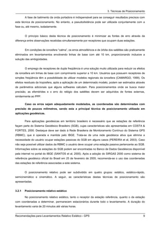 3. Técnicas de Posicionamento

        A fase de batimento da onda portadora é indispensável para se conseguir resultados precisos com
esta técnica de posicionamento. No entanto, a pseudodistância pode ser utilizada conjuntamente com a
fase ou, até mesmo, isoladamente.


        O princípio básico desta técnica de posicionamento é minimizar as fontes de erro através da
diferença entre observações recebidas simultaneamente por receptores que ocupam duas estações.


        Em condições de ionosfera “calma”, os erros atmosféricos e de órbita dos satélites são praticamente
eliminados em levantamentos envolvendo linhas de base com até 10 km, proporcionando inclusive a
solução das ambigüidades.


        O emprego de receptores de dupla freqüência é uma solução muito utilizada para reduzir os efeitos
da ionosfera em linhas de base com comprimento superior a 10 km. Usuários que possuem receptores de
simples freqüência têm a possibilidade de utilizar modelos regionais da ionosfera (CAMARGO, 1999). Os
efeitos residuais da troposfera, após a aplicação de um determinado modelo, podem ser estimados através
de parâmetros adicionais que alguns softwares calculam. Para posicionamentos onde se busca maior
precisão, as efemérides e o erro do relógio dos satélites devem ser adquiridos de fontes externas,
similarmente ao PPP.

        Caso os erros sejam adequadamente modelados, as coordenadas são determinadas com
precisão de poucos milímetros, sendo esta a principal técnica de posicionamento utilizada em
aplicações geodésicas.

        Para aplicações geodésicas em território brasileiro é necessário que as estações de referência
façam parte do Sistema Geodésico Brasileiro (SGB), cujas características são apresentadas em COSTA &
FORTES, 2000. Destaque deve ser dado à Rede Brasileira de Monitoramento Contínuo do Sistema GPS
(RBMC), que é operada e mantida pelo IBGE. Trata-se de uma rede geodésica ativa que elimina a
necessidade do usuário ocupar estações passivas do SGB em alguns casos (PEREIRA et al, 2003). Caso
não seja possível utilizar dados da RBMC o usuário deve ocupar uma estação passiva pertencente ao SGB.
Informações sobre as estações do SGB podem ser encontradas no Banco de Dados Geodésicos disponível
pela internet no portal do IBGE (SANTOS et al, 2005). Após a adoção do SIRGAS 2000 como sistema de
referência geodésico oficial do Brasil em 25 de fevereiro de 2005, recomenda-se o uso das coordenadas
das estações de referência associadas a este sistema.


        O posicionamento relativo pode ser subdividido em quatro grupos: estático, estático-rápido,
semicinemático e cinemático. A seguir, as características destas técnicas de posicionamento são
apresentadas.


3.2.1   Posicionamento relativo estático

        No posicionamento relativo estático, tanto o receptor da estação referência, quanto o da estação
com coordenadas a determinar, permanecem estacionários durante todo o levantamento. A duração do
levantamento varia de 20 minutos até várias horas.


Recomendações para Levantamentos Relativo Estático - GPS                                                 9
 