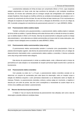 3. Técnicas de Posicionamento

         Levantamentos realizados em linhas de base com comprimento inferior a 10 km, cujos receptores
estejam estacionados em locais onde não haja ocorrência de obstrução e sob condições ionosféricas
favoráveis, 20 minutos são suficientes para se conseguir solução das ambigüidades com receptores de
simples freqüência. Esta situação se modifica conforme as condições de localização das estações e com o
aumento do comprimento da linha de base. No caso de linhas de base maiores que 10 km recomenda-se a
utilização de receptores de dupla freqüência, bem como a utilização de efemérides e do erro do relógio do
IGS. A precisão conseguida com esta técnica de posicionamento varia de 0,1 a 1 ppm (MONICO, 2000a).


3.2.2    Posicionamento relativo estático-rápido

         Também conhecido como pseudocinemático, o posicionamento relativo estático-rápido é realizado
de forma similar ao estático. A grande diferença entre estas técnicas está no intervalo de tempo do rastreio,
que no estático-rápido é inferior a 20 minutos. Este tipo de posicionamento é adequado quando se deseja
alta produtividade e como alternativa ao método semicinemático em locais onde há muitas obstruções, pois
o receptor móvel é desligado entre as sessões de coleta (MONICO, 2000a).


3.2.3    Posicionamento relativo semicinemático (stop and go)

         O posicionamento relativo semicinemático também é conhecido como pseudoestático. Como as
próprias denominações sugerem, esta técnica de posicionamento pode ser entendida como um estágio de
desenvolvimento intermediário entre o posicionamento relativo estático e cinemático. A técnica conhecida
como stop and go está inserida nesta categoria.


         Esta técnica de posicionamento é similar ao estático-rápido, onde o diferencial está no tempo de
permanência em cada estação e na necessidade do receptor permanecer ligado durante todo o período do
levantamento.


3.2.4    Posicionamento relativo cinemático

         Com precisão na ordem de 1 a 10 ppm, o posicionamento relativo cinemático consiste em se
determinar um conjunto de coordenadas para cada época de observação, onde um receptor ocupa a
estação de referência enquanto o outro permanece estacionado ou se deslocando sobre as feições de
interesse. Portanto, no posicionamento cinemático, embora a antena esteja em movimento, a trajetória é
descrita por uma série de pontos. Isso tem como conseqüência a necessidade do usuário dispor de no
mínimo cinco satélites para realizar o posicionamento.


3.3     Resumo das técnicas de posicionamento

         A Tabela 3.1 traz um resumo das técnicas de posicionamento mais utilizadas, bem como o tipo de
observação e precisão obtida em condições ideais.




Recomendações para Levantamentos Relativo Estático - GPS                                                  10
 