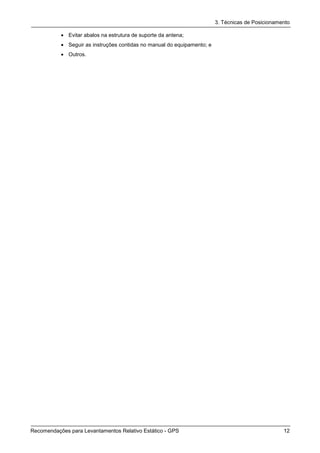 3. Técnicas de Posicionamento

           • Evitar abalos na estrutura de suporte da antena;
           • Seguir as instruções contidas no manual do equipamento; e
           • Outros.




Recomendações para Levantamentos Relativo Estático - GPS                                           12
 