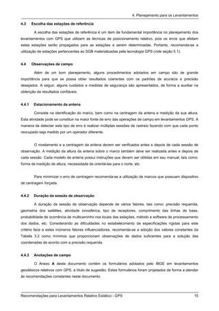 4. Planejamento para os Levantamentos

4.3     Escolha das estações de referência

         A escolha das estações de referência é um item de fundamental importância no planejamento dos
levantamentos com GPS que utilizem as técnicas de posicionamento relativo, pois os erros que afetam
estas estações serão propagados para as estações a serem determinadas. Portanto, recomenda-se a
utilização de estações pertencentes ao SGB materializadas pela tecnologia GPS (vide seção 5.1).


4.4     Observações de campo

         Além de um bom planejamento, alguns procedimentos adotados em campo são de grande
importância para que se possa obter resultados coerentes com os padrões de acurácia e precisão
desejados. A seguir, alguns cuidados e medidas de segurança são apresentados, de forma a auxiliar na
obtenção de resultados confiáveis.


4.4.1    Estacionamento da antena

         Consiste na identificação do marco, bem como na centragem da antena e medição da sua altura.
Esta atividade pode se constituir na maior fonte de erro das operações de campo em levantamentos GPS. A
maneira de detectar este tipo de erro é realizar múltiplas sessões de rastreio fazendo com que cada ponto
reocupado seja medido por um operador diferente.


         O nivelamento e a centragem da antena devem ser verificados antes e depois de cada sessão de
observação. A medição da altura da antena sobre o marco também deve ser realizada antes e depois de
cada sessão. Cada modelo de antena possui instruções que devem ser obtidas em seu manual, tais como:
forma de medição de altura, necessidade de orientá-las para o norte, etc.


         Para minimizar o erro de centragem recomenda-se a utilização de marcos que possuam dispositivo
de centragem forçada.


4.4.2    Duração da sessão de observação

         A duração da sessão de observação depende de vários fatores, tais como: precisão requerida,
geometria dos satélites, atividade ionosférica, tipo de receptores, comprimento das linhas de base,
probabilidade de ocorrência de multicaminho nos locais das estações, método e software de processamento
dos dados, etc. Considerando as dificuldades no estabelecimento de especificações rígidas para este
critério face a estes inúmeros fatores influenciadores, recomenda-se a adoção dos valores constantes da
Tabela 3.2 como mínimos que proporcionam observações de dados suficientes para a solução das
coordenadas de acordo com a precisão requerida.


4.4.3    Anotações de campo

         O Anexo A deste documento contém os formulários adotados pelo IBGE em levantamentos
geodésicos relativos com GPS, a título de sugestão. Estes formulários foram projetados de forma a atender
às recomendações constantes neste documento.




Recomendações para Levantamentos Relativo Estático - GPS                                              15
 
