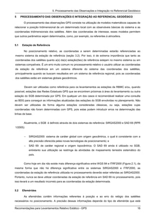 5. Processamento das Observações e Integração no Referencial Geodésico

5     PROCESSAMENTO DAS OBSERVAÇÕES E INTEGRAÇÃO AO REFERENCIAL GEODÉSICO

        O processamento das observações GPS consiste na utilização de modelos matemáticos capazes de
relacionar a posição tridimensional de um determinado local com as observáveis básicas do sistema e as
coordenadas tridimensionais dos satélites. Além das coordenadas de interesse, esses modelos permitem
que outros parâmetros sejam determinados, como, por exemplo, os referentes à atmosfera.


5.1    Estação de Referência

        No posicionamento relativo, as coordenadas a serem determinadas estarão referenciadas ao
mesmo sistema da estação de referência (seção 3.2). Por isso, é de extrema importância que tanto as
coordenadas dos satélites quanto a(s) da(s) estação(ões) de referência estejam no mesmo sistema ou em
sistemas compatíveis. É um erro muito comum no processamento relativo o usuário utilizar as coordenadas
da estação de referência em um sistema diferente do sistema das coordenadas dos satélites,
principalmente quando se buscam resultados em um sistema de referência regional, pois as coordenadas
dos satélites estão em sistemas globais geocêntricos.


        Devem ser utilizadas como referência para os levantamentos as estações da RBMC e/ou, quando
possível, estações das Redes Estaduais GPS que se encontrem próximas à área do levantamento ou outra
estação do SGB determinada por GPS. Em qualquer um dos casos é recomendável realizar uma consulta
ao BDG para conseguir as informações atualizadas das estações do SGB envolvidas no planejamento. Não
devem ser utilizadas de forma alguma estações consideradas clássicas, ou seja, estações cujas
coordenadas não foram determinadas com GPS, pois estas podem introduzir erros na determinação das
linhas de base.


        Atualmente, o SGB é definido através de dois sistemas de referência: SIRGAS2000 e SAD 69 (RPR
1/2005):


        −   SIRGAS2000: sistema de caráter global com origem geocêntrica, o qual é consistente com a
            alta precisão oferecida pelas novas tecnologias de posicionamento; e
        −   SAD 69: de caráter regional e origem topocêntrica. O SAD 69 ainda é utilizado no SGB,
            entretanto sua utilização se restringe às atividades de mapeamento terrestre sistemático do
            país.


        Como hoje em dia não existe mais diferença significativa entre WGS 84 e ITRF2000 (Figura 2.1), da
mesma forma que não há diferença significativa entre os sistemas SIRGAS2000 e ITRF2000, as
coordenadas da estação de referência utilizada no processamento deverão estar referidas ao SIRGAS2000.
Portanto, nunca se deve utilizar coordenadas da estação de referência em SAD 69 no processamento, pois
isso levará a um resultado incorreto para as coordenadas da estação determinada.


5.2    Efemérides

        As efemérides contêm informações referentes à posição e ao erro do relógio dos satélites
necessários no posicionamento. A precisão dessas informações depende do tipo de efeméride que está

Recomendações para Levantamentos Relativo Estático - GPS                                              16
 