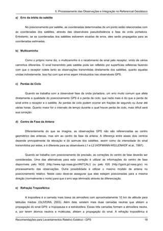 5. Processamento das Observações e Integração no Referencial Geodésico

a) Erro da órbita do satélite


       No posicionamento por satélite, as coordenadas determinadas de um ponto estão relacionadas com
as coordenadas dos satélites, através das observáveis pseudodistância e fase da onda portadora.
Entretanto, se as coordenadas dos satélites estiverem eivadas de erros, eles serão propagados para as
coordenadas estimadas.


b) Multicaminho


       Como o próprio nome diz, o multicaminho é o recebimento de sinal pelo receptor, vindo de vários
caminhos diferentes. O sinal transmitido pelo satélite pode ser refletido por superfícies refletoras fazendo
com que o receptor colete tanto as observações transmitidas diretamente dos satélites, quanto aquelas
vindas indiretamente. Isso faz com que erros sejam introduzidos nas observáveis GPS.


c) Perdas de Ciclo


       Quando se trabalha com a observável fase da onda portadora, um erro muito comum que afeta
diretamente a qualidade do posicionamento GPS é a perda de ciclo, que nada mais é do que a perda de
sinal entre o receptor e o satélite. As perdas de ciclo podem ocorrer em frações de segundo ou durar até
várias horas. Quanto maior for o intervalo de tempo durante o qual houve perda de ciclo, mais difícil será
sua correção.


d) Centro de Fase da Antena


       Diferentemente do que se imagina, as observações GPS não são referenciadas ao centro
geométrico das antenas, mas sim ao centro de fase da antena. A diferença entre esses dois centros
depende principalmente da elevação e do azimute dos satélites, assim como da intensidade do sinal
transmitidos por estes, e é diferente para as observáveis L1 e L2 (HOFMANN-WELLENHOF et al., 1997).


       Quando se trabalha com posicionamento de precisão, as correções do centro de fase deverão ser
consideradas. Uma das alternativas para esta correção é utilizar as informações do centro de fase
disponíveis pelo NGS (http://www.ngs.noaa.gov/ANTCAL/) ou pelo IGS (http://igscb.jpl.nasa.gov) no
processamento das observações. Outra possibilidade é utilizar o mesmo modelo de antena no
posicionamento relativo. Neste caso deve-se assegurar que elas estejam posicionadas para a mesma
direção (normalmente o norte) para que o erro seja eliminado através da diferenciação.


e) Refração Troposférica


       A troposfera é a camada mais baixa da atmosfera com aproximadamente 10 km de altitude para
latitudes médias (OLIVEIRA, 2003). Além dela, existem mais duas camadas neutras que afetam a
propagação do sinal GPS: a tropopausa e a estratosfera. Essas três camadas formam a atmosfera neutra,
e, por terem átomos neutros e moléculas, afetam a propagação do sinal. A refração troposférica é

Recomendações para Levantamentos Relativo Estático - GPS                                                 18
 