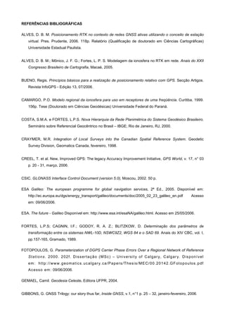 REFERÊNCIAS BIBLIOGRÁFICAS

ALVES, D. B. M. Posicionamento RTK no contexto de redes GNSS ativas utilizando o conceito de estação
    virtual. Pres. Prudente, 2006. 118p. Relatório (Qualificação de doutorado em Ciências Cartográficas)
    Universidade Estadual Paulista.


ALVES, D. B. M.; Mônico, J. F. G.; Fortes, L. P. S. Modelagem da ionosfera no RTK em rede. Anais do XXII
    Congresso Brasileiro de Cartografia, Macaé, 2005.


BUENO, Regis. Princípios básicos para a realização de posicionamento relativo com GPS. Secção Artigos.
    Revista InfoGPS - Edição 13, 07/2006.


CAMARGO, P.O. Modelo regional da ionosfera para uso em receptores de uma freqüência. Curitiba, 1999.
    156p. Tese (Doutorado em Ciências Geodésicas) Universidade Federal do Paraná.


COSTA, S.M.A. e FORTES, L.P.S. Nova Hierarquia da Rede Planimétrica do Sistema Geodésico Brasileiro.
    Seminário sobre Referencial Geocêntrico no Brasil – IBGE; Rio de Janeiro, RJ, 2000.


CRAYMER, M.R. Integration of Local Surveys into the Canadian Spatial Reference System. Geodetic
    Survey Division, Geomatics Canada, fevereiro, 1998.


CREEL, T. et al. New, Improved GPS: The legacy Accuracy Improvement Initiative, GPS World, v. 17, n° 03
    p. 20 - 31, março, 2006.


CSIC. GLONASS Interface Control Document (version 5.0), Moscou, 2002. 50 p.

ESA Galileo: The european programme for global navigation services, 2ª Ed., 2005. Disponível em:
    http://ec.europa.eu/dgs/energy_transport/galileo/documents/doc/2005_02_23_galileo_en.pdf                              Acesso
    em: 09/06/2006.

ESA. The future - Galileo Disponível em: http://www.esa.int/esaNA/galileo.html. Acesso em 25/05/2006.


FORTES, L.P.S; CAGNIN, I.F.; GODOY, R. A. Z.; BLITZKOW, D. Determinação dos parâmetros de
    transformação entre os sistemas NWL-10D, NSWC9Z2, WGS 84 e o SAD 69. Anais do XIV CBC, vol. I,
    pp.157-165, Gramado, 1989.

FOTOPOULOS, G. Parameterization of DGPS Carrier Phase Errors Over a Regional Network of Reference
    St a ti o ns . 2 0 0 0. 2 0 2f . D is s er taç ã o ( M Sc ) – U ni v e r s i t y of Ca l ga r y, C al g ar y. Dis p on í v el
    em : h tt p: // ww w. g eom at ic s . uc a l gar y. c a / P ap er s /T h es is / M E C/ 0 0. 20 1 42. G F ot o p ou l os . p df
    Ac es s o em : 09/06/2006.

GEMAEL, Camil. Geodesia Celeste. Editora UFPR, 2004.


GIBBONS, G. GNSS Trilogy: our story thus far, Inside GNSS, v.1, n°1 p. 25 – 32, janeiro-fevereiro, 2006.
 