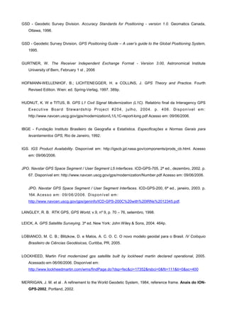 GSD - Geodetic Survey Division. Accuracy Standards for Positioning - version 1.0. Geomatics Canada,
   Ottawa, 1996.


GSD - Geodetic Survey Division, GPS Positioning Guide – A user’s guide to the Global Positioning System,
   1995.


GURTNER, W. The Receiver Independent Exchange Format - Version 3.00, Astronomical Institute
   University of Bern, February 1 st , 2006


HOFMANN-WELLENHOF, B.; LICHTENEGGER, H. e COLLINS, J. GPS Theory and Practice. Fourth
   Revised Edition. Wien: ed. Spring-Verlag, 1997. 389p.


HUDNUT, K. W e TITUS, B. GPS L1 Civil Signal Modernization (L1C). Relatório final da Interagency GPS
   Ex ec u t i ve Bo ar d S te wa r ds h i p Pr oj ec t # 20 4 , j u l h o, 2 0 0 4. p . 4 06 . D is p o ní v e l em :
   http://www.navcen.uscg.gov/gps/modernization/L1/L1C-report-long.pdf Acesso em: 09/06/2006.


IBGE - Fundação Instituto Brasileiro de Geografia e Estatística. Especificações e Normas Gerais para
   levantamentos GPS, Rio de Janeiro, 1992.


IGS. IGS Product Availability. Disponível em: http://igscb.jpl.nasa.gov/components/prods_cb.html. Acesso
   em: 09/06/2006.


JPO. Navstar GPS Space Segment / User Segment L5 Interfaces. ICD-GPS-705, 2ª ed., dezembro, 2002. p.
   67. Disponível em: http://www.navcen.uscg.gov/gps/modernization/Number.pdf Acesso em: 09/06/2006.


   JPO. Navstar GPS Space Segment / User Segment Interfaces. ICD-GPS-200, 6ª ed., janeiro, 2003. p.
   164. Ac es s o em : 0 9/ 0 6/2 0 0 6. Dis p on í v el em :
   http://www.navcen.uscg.gov/gps/geninfo/ICD-GPS-200C%20with%20IRNs%2012345.pdf.

LANGLEY, R. B. RTK GPS, GPS World, v.9, nº 9, p. 70 – 76, setembro, 1998.

LEICK, A. GPS Satellite Surveying. 3ª ed. New York: John Wiley & Sons, 2004. 464p.


LOBIANCO, M. C. B.; Blitzkow, D. e Matos, A. C. O. C. O novo modelo geoidal para o Brasil. IV Colóquio
   Brasileiro de Ciências Geodésicas, Curitiba, PR, 2005.


LOCKHEED, Martin First modernized gps satellite built by lockheed martin declared operational, 2005.
   Acessado em 06/06/2006. Disponível em:
   http://www.lockheedmartin.com/wms/findPage.do?dsp=fec&ci=17352&rsbci=0&fti=111&ti=0&sc=400


MERRIGAN, J. M. et al . A refinement to the World Geodetic System, 1984, reference frame. Anais do ION-
   GPS-2002, Portland, 2002.
 