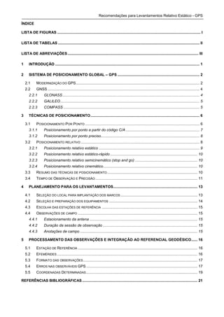 Recomendações para Levantamentos Relativo Estático - GPS

ÍNDICE

LISTA DE FIGURAS .......................................................................................................................................... I

LISTA DE TABELAS ........................................................................................................................................ II

LISTA DE ABREVIAÇÕES .............................................................................................................................. III

1     INTRODUÇÃO ........................................................................................................................................... 1

2     SISTEMA DE POSICIONAMENTO GLOBAL – GPS ............................................................................... 2

    2.1      MODERNIZAÇÃO DO GPS....................................................................................................................... 2
    2.2      GNSS .................................................................................................................................................. 4
      2.2.1        GLONASS.................................................................................................................................... 4
      2.2.2        GALILEO...................................................................................................................................... 5
      2.2.3        COMPASS ................................................................................................................................... 5

3     TÉCNICAS DE POSICIONAMENTO......................................................................................................... 6

    3.1      POSICIONAMENTO POR PONTO .............................................................................................................. 6
      3.1.1        Posicionamento por ponto a partir do código C/A ....................................................................... 7
      3.1.2        Posicionamento por ponto preciso............................................................................................... 8
    3.2      POSICIONAMENTO RELATIVO .................................................................................................................. 8
      3.2.1        Posicionamento relativo estático ................................................................................................. 9
      3.2.2        Posicionamento relativo estático-rápido .................................................................................... 10
      3.2.3        Posicionamento relativo semicinemático (stop and go) ............................................................ 10
      3.2.4        Posicionamento relativo cinemático........................................................................................... 10
    3.3      RESUMO DAS TÉCNICAS DE POSICIONAMENTO ....................................................................................... 10
    3.4      TEMPO DE OBSERVAÇÃO E PRECISÃO .................................................................................................. 11

4     PLANEJAMENTO PARA OS LEVANTAMENTOS................................................................................. 13

    4.1      SELEÇÃO DO LOCAL PARA IMPLANTAÇÃO DOS MARCOS .......................................................................... 13
    4.2      SELEÇÃO E PREPARAÇÃO DOS EQUIPAMENTOS ..................................................................................... 14
    4.3      ESCOLHA DAS ESTAÇÕES DE REFERÊNCIA ............................................................................................ 15
    4.4      OBSERVAÇÕES DE CAMPO ................................................................................................................... 15
      4.4.1        Estacionamento da antena ........................................................................................................ 15
      4.4.2        Duração da sessão de observação ........................................................................................... 15
      4.4.3        Anotações de campo ................................................................................................................. 15

5     PROCESSAMENTO DAS OBSERVAÇÕES E INTEGRAÇÃO AO REFERENCIAL GEODÉSICO...... 16

    5.1      ESTAÇÃO DE REFERÊNCIA ................................................................................................................... 16
    5.2      EFEMÉRIDES ....................................................................................................................................... 16
    5.3      FORMATO DAS OBSERVAÇÕES .............................................................................................................. 17
    5.4      ERROS NAS OBSERVÁVEIS GPS ........................................................................................................... 17
    5.5      COORDENADAS DETERMINADAS ........................................................................................................... 19

REFERÊNCIAS BIBLIOGRÁFICAS ............................................................................................................... 21
 