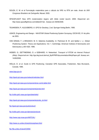 SOUZA, E. M. et al Formulação matemática para o cálculo da VRS no RTK em rede. Anais do XXII
    Congresso Brasileiro de Cartografia, Macaé, 2005.


SPACEFLIGHT Now GPS modernization begins with Delta rocket launch, 2005. Disponível em:
    http://www.spaceflightnow.com/delta/d313a/ . Acesso em 06/06/2006.


TEUNISSEN, P.; KLEUSBERG, A. GPS for Geodesy. 2.ed. Springer-Verlag Berlin, 1998.


USACE, Engineering and Design – NAVSTAR Global Positioning System Surveying, CECW-EE, 01 de julho
    de 2003.

VAN GRAAS, F. e BRAASCH, M. S. Selective Availability. In: Parkinson B. W. and Spilker J .J., Global
    Positioning System: Theory and Applications, Vol. 1, Cambridge, American Institute of Aeronautics and
    Astronautics: p 601-620, 1996.


WEBER, G.; DETTMERING, D. e GEBHARD, H. Networked. Transport of RTCM via Internet Protocol
    (Ntrip). Disponível em: http://igs.bkg.bund.de/root_ftp/NTRIP/documentation/NtripPaper.pdf. Acesso em:
    14/06/2006.


WELLS, D. et al. Guide to GPS Positioning. Canadian GPS Associates, Fredericton, New Brunswick,
    Canadá, 1986.

www.ibge.gov.br


http://igscb.jpl.nasa.gov/network/netindex.html


http://igscb.jpl.nasa.gov/components/ac.comb.table.html


http://igscb.jpl.nasa.gov/components/prods.html


ftp://cddis.gsfc.nasa.gov/gps/data/daily/


http://igscb.jpl.nasa.gov/components/prods_cb.html


ftp://igscb.jpl.nasa.gov/pub/product/


ftp://cddis.gsfc.nasa.gov/glonass/products


http://www.ngs.noaa.gov/ANTCAL/


http://www.cx.unibe.ch/aiub/ionosphere.html


ftp://ftp.unibe.ch/aiub/CODE/
 