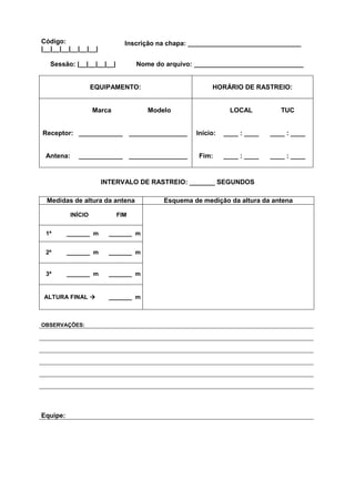 Código:                       Inscrição na chapa: _______________________________
|__|__|__|__|__|__|

   Sessão: |__|__|__|__|          Nome do arquivo: ______________________________


                    EQUIPAMENTO:                       HORÁRIO DE RASTREIO:


                    Marca            Modelo                  LOCAL           TUC


Receptor: ____________ ________________           Início:   ____ : ____   ____ : ____


 Antena:     ____________ ________________         Fim:     ____ : ____   ____ : ____


                      INTERVALO DE RASTREIO: _______ SEGUNDOS

 Medidas de altura da antena             Esquema de medição da altura da antena

           INÍCIO           FIM


 1ª       _______ m     _______ m


 2ª       _______ m     _______ m


 3ª       _______ m     _______ m


ALTURA FINAL            _______ m



OBSERVAÇÕES:




Equipe:
 