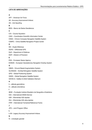 Recomendações para Levantamentos Relativo Estático - GPS

LISTA DE ABREVIAÇÕES


A
AFF – American Air Force
AII - Accuracy Improvement Initiave
AS – Anti Spoofing
B
BDG – Banco de Dados Geodésicos
C
C/A – Course Aquisition
CSIC – Coordination Scientific Information Center
CNSS – China’s Compass Navigation Satellite System
CSNPC – China Satellite Navigation Project Center
D
DD – Dupla Diferença
DGPS – Differential GPS
DoD – Department of Defense
DOP – Dilution of Precision
E
ESA – European Space Agency
EGNOS – European Geostationary Navigation Overlay System
G
GBAS – Ground Based Augmentation System
GLONASS – GLObal NAvigation Satellite System
GPS – Global Positioning System
GNSS – Global Navigation Satellite System
GIOVE-A - Galileo In-Orbit Validation Element
H
h – altitude geométrica
H – altitude ortométrica
I
IBGE – Fundação Instituto Brasileiro de Geografia e Estatística
IGS – International GNSS Service
IGR – Efemérides IGS rápidas
IGU – Efemérides IGS ultra-rápidas
ITRF – International Terrestrial Reference Frame
J
JPO – Joint Program Office
L
L-AII - Legacy Accuracy Improvement Initiave
N
N – ondulação geoidal


                                                                                                      iii
 