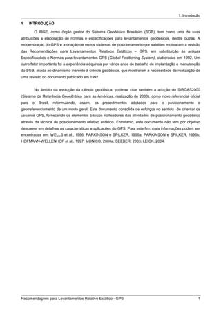 1. Introdução

1      INTRODUÇÃO

         O IBGE, como órgão gestor do Sistema Geodésico Brasileiro (SGB), tem como uma de suas
atribuições a elaboração de normas e especificações para levantamentos geodésicos, dentre outras. A
modernização do GPS e a criação de novos sistemas de posicionamento por satélites motivaram a revisão
das Recomendações para Levantamentos Relativos Estáticos – GPS, em substituição às antigas
Especificações e Normas para levantamentos GPS (Global Positioning System), elaboradas em 1992. Um
outro fator importante foi a experiência adquirida por vários anos de trabalho de implantação e manutenção
do SGB, aliada ao dinamismo inerente à ciência geodésica, que mostraram a necessidade da realização de
uma revisão do documento publicado em 1992.


         No âmbito da evolução da ciência geodésica, pode-se citar também a adoção do SIRGAS2000
(Sistema de Referência Geocêntrico para as Américas, realização de 2000), como novo referencial oficial
para    o   Brasil,   reformulando,   assim,   os   procedimentos   adotados   para   o   posicionamento   e
georreferenciamento de um modo geral. Este documento consolida os esforços no sentido de orientar os
usuários GPS, fornecendo os elementos básicos norteadores das atividades de posicionamento geodésico
através da técnica de posicionamento relativo estático. Entretanto, este documento não tem por objetivo
descrever em detalhes as características e aplicações do GPS. Para este fim, mais informações podem ser
encontradas em: WELLS et al., 1986; PARKINSON e SPILKER, 1996a; PARKINSON e SPILKER, 1996b;
HOFMANN-WELLENHOF et al., 1997; MONICO, 2000a; SEEBER, 2003; LEICK, 2004.




Recomendações para Levantamentos Relativo Estático - GPS                                                   1
 
