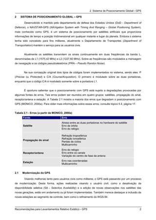 2. Sistema de Posicionamento Global - GPS

2     SISTEMA DE POSICIONAMENTO GLOBAL – GPS

        Desenvolvido e mantido pelo departamento de defesa dos Estados Unidos (DoD - Department of
Defence), o NAVSTAR-GPS (NAVigation System with Timing And Ranging – Global Positioning System),
mais conhecido como GPS, é um sistema de posicionamento por satélites artificiais que proporciona
informações de tempo e posição tridimensional em qualquer instante e lugar do planeta. Embora o sistema
tenha sido concebido para fins militares, atualmente o Departamento de Transportes (Department of
Transportation) mantém o serviço para os usuários civis.


        Atualmente os satélites transmitem os sinais continuamente em duas freqüências da banda L,
denominadas de L1 (1575,42 MHz) e L2 (1227,60 MHz). Sobre as freqüências são modulados a mensagem
de navegação e os códigos pseudoaleatórios (PRN – Pseudo Randon Noise).


        Na sua concepção original dois tipos de códigos foram implementados no sistema, sendo eles: P
(Precise ou Protected) e C/A (Course/Acquisition). O primeiro é modulado sobre as duas portadoras,
enquanto que o código C/A é modulado somente sobre a portadora L1.


        É oportuno salientar que o posicionamento com GPS está sujeito a degradações provocadas por
algumas fontes de erros. Tais erros podem ser reunidos em quatro grupos: satélites, propagação do sinal,
receptor/antena e estação. A Tabela 2.1 mostra a maioria dos erros que degradam o posicionamento com
GPS (MONICO, 2000a). Para obter mais informações sobre esses erros, consulte tópico 5.4, página 17.


Tabela 2.1 - Erros (a partir de MONICO, 2000a)
       Fonte                           Erro
                                       Atraso entre as duas portadoras no hardware do satélite
       Satélite                        Erro de órbita
                                       Erro do relógio

                                       Refração troposférica
                                       Refração ionosférica
       Propagação do sinal
                                       Perdas de ciclos
                                       Multicaminho
                                       Erro do relógio
       Receptor/antena                 Erro entre os canais
                                       Variação do centro de fase da antena
                                       Erro nas coordenadas
       Estação
                                       Multicaminho


2.1    Modernização do GPS

        Visando melhorias tanto para usuários civis como militares, o GPS está passando por um processo
de modernização. Desta forma, ações realizadas visando o usuário civil, como a desativação da
disponibilidade seletiva (SA - Selective Availability) e a adição de novas observações nos satélites das
novas gerações, estão em andamento ou já foram implementadas. Também merece destaque a inclusão de
novas estações ao segmento de controle, bem como o refinamento do WGS 84.



Recomendações para Levantamentos Relativo Estático - GPS                                              2
 