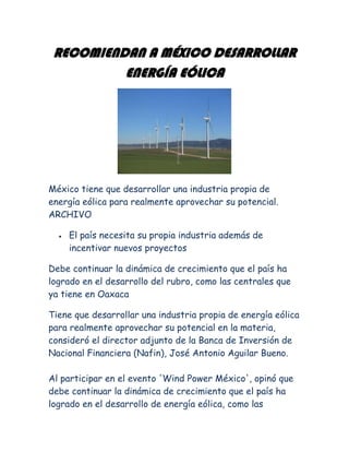RECOMIENDAN A MÉXICO DESARROLLAR ENERGÍA EÓLICA<br />México tiene que desarrollar una industria propia de energía eólica para realmente aprovechar su potencial. ARCHIVO<br />El país necesita su propia industria además de incentivar nuevos proyectos<br />Debe continuar la dinámica de crecimiento que el país ha logrado en el desarrollo del rubro, como las centrales que ya tiene en Oaxaca<br />Tiene que desarrollar una industria propia de energía eólica para realmente aprovechar su potencial en la materia, consideró el director adjunto de la Banca de Inversión de Nacional Financiera (Nafin), José Antonio Aguilar Bueno.  Al participar en el evento 'Wind Power México', opinó que debe continuar la dinámica de crecimiento que el país ha logrado en el desarrollo de energía eólica, como las centrales que ya tiene en Oaxaca.  Para explotar el potencial en materia de energía eólica, insistió, debe impulsar su propia industria y no sólo apoyar proyectos para este tipo de energía, y mandar señales claras al mercado para que se realicen investigaciones e innovaciones al respecto.  Consideró que las acciones que emprende el Instituto de Investigaciones Eléctricas son importantes, pero recomendó empezar a involucrar al sector privado en las investigaciones, para que de forma combinada el país desarrolle productos propios susceptibles de exportación.  En la sesión 'El capital privado para proyectos eólicos', propuso planear mecanismos de financiamiento que permitan aprovechar el potencial en México de la energía eólica, y a la banca de desarrollo tomar más riesgos para financiar estos proyectos.  Por su parte, la directora de Energía y Medio Ambiente de la Secretaría de Energía (Sener), Claudia Hernández, comentó que en noviembre de 2008 se publicó la Ley de Aprovechamiento de las Energías Renovables y el Financiamiento de la Transición Energética, que fija la creación de un fondo público.  Así, el 25 de febrero de 2009 se creó el Fondo para la Transición Energética y el Aprovechamiento Sustentable de la Energía, para apoyar a la estrategia nacional en la materia y promover la utilización, desarrollo e inversión en energías renovables y eficiencia energética.  Aunque se estableció que durante 2009 y 2010 el Fondo recibiera tres mil millones de pesos cada año para impulsar proyectos de eficiencia energética y energías renovables, a la fecha sólo ha recibido cinco mil millones de pesos, pese a lo cual aporta recursos para diversos proyectos.  El primer programa al que orientó recursos fue el de sustitución de electrodomésticos (refrigerador y aire acondicionado con más de 10 años de uso) para el ahorro de energía, denominado 'Cambia tu viejo por uno nuevo', aún vigente y que a la fecha ha recibido dos mil 775 millones de pesos.  Además, un proyecto piloto de sustitución de focos incandescentes por fluorescentes para el ahorro de energía recibió aproximadamente 16 millones de pesos.  El proyecto social servicios integrales de energía, que busca dotar de electricidad a comunidades aisladas mediante energía renovable -que iniciará en Guerrero, Oaxaca y Veracruz-, destinará 41 millones de pesos.  Hernández agregó que el proyecto nacional de eficiencia energética en alumbrado público municipal para sustituir un millón de luminarias públicas recibirá 120 millones de pesos.  El proyecto Bioeconomía 2010 pretende otorgar un apoyo global por mil millones de pesos a personas físicas y morales dedicadas a actividades agrícolas, pecuarias, pesqueras, agroindustriales y sector rural, con la producción de insumos para bioenergéticos y/o el uso de energías renovables o alternativas en actividades productivas.  El programa 'Luz sustentable', derivado del proyecto piloto de sustitución de focos incandescentes por fluorescentes, y que en total pretende cambiar 45.8 millones de focos a nivel nacional, recibirá en su primera fase 559 millones de pesos.  La funcionaria de la Sener informó que a la fecha el Fondo tiene 79 millones de pesos de recursos disponibles, pero buscará recibir el diferencial para completar los tres mil millones de pesos programados. <br />