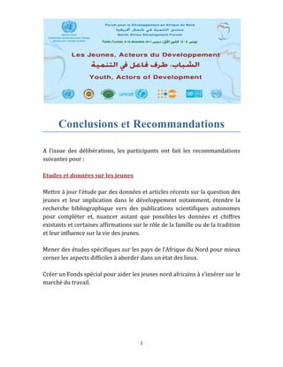 1 
 
Conclusions et Recommandations
 
A  l’issue  des  délibérations,  les  participants  ont  fait  les  recommandations 
suivantes pour : 
 
Etudes et données sur les jeunes 
 
Mettre à jour l’étude par des données et articles récents sur la question des 
jeunes  et  leur  implication  dans  le  développement  notamment,  étendre  la  
recherche  bibliographique  vers  des  publications  scientifiques  autonomes 
pour  compléter  et,  nuancer  autant  que  possibles les  données  et  chiffres 
existants et certaines affirmations sur le rôle de la famille ou de la tradition 
et leur influence sur la vie des jeunes. 
 
Mener des études spécifiques sur les pays de l’Afrique du Nord pour mieux 
cerner les aspects difficiles à aborder dans un état des lieux. 
 
Créer un Fonds spécial pour aider les jeunes nord africains à s’insérer sur le 
marché du travail. 
 
   
 