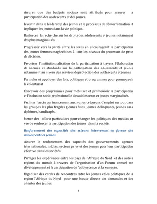 3 
 
Assurer  que  des  budgets  sociaux  sont  attribués  pour  assurer    la 
participation des adolescents et des jeunes. 
Investir dans le leadership des jeunes et le processus de démocratisation et 
impliquer les jeunes dans la vie politique.  
Renforcer  la recherche sur les droits des adolescents et jeunes notamment 
des plus marginalisés. 
Progresser vers la parité entre les sexes en encourageant la participation 
des jeunes femmes maghrébines à  tous les niveaux du processus de prise 
de décision. 
Favoriser  l’institutionnalisation  de  la  participation  à  travers  l’élaboration 
de  normes  et  standards  sur  la  participation  des  adolescents  et  jeunes 
notamment au niveau des services de protection des adolescents et jeunes.  
Formuler et appliquer des lois, politiques et programmes pour promouvoir 
le volontariat  
Concevoir des programmes pour mobiliser et promouvoir la participation 
et l’inclusion socio‐professionelle des adolescents et jeunes marginalisés. 
Faciliter l’accès au financement aux jeunes créateurs d’emploi surtout dans 
les groupes les plus fragiles (jeunes filles, jeunes délinquants, jeunes sans 
diplômes, handicapés. 
Mener des  efforts particuliers pour changer les politiques des médias en 
vue de renforcer la participation des jeunes  dans la société. 
Renforcement  des  capacités  des  acteurs  intervenant  en  faveur  des 
adolescents et jeunes  
Assurer  le  renforcement  des  capacités  des  gouvernements,  agences 
internationales, médias, secteur privé et des jeunes pour leur participation 
effective dans les sociétés. 
Partager les expériences entre les pays de l’Afrique du Nord  et des autres 
régions  du  monde  à  travers  de  l’organisation  d’un  Forum  annuel  sur 
développement et la participation de l’adolescence et la Jeunesse. 
Organiser des cercles de rencontres entre les jeunes et les politiques de la 
région  l’Afrique  du  Nord    pour  une  écoute  directe  des  demandes  et  des 
attentes des jeunes. 
 