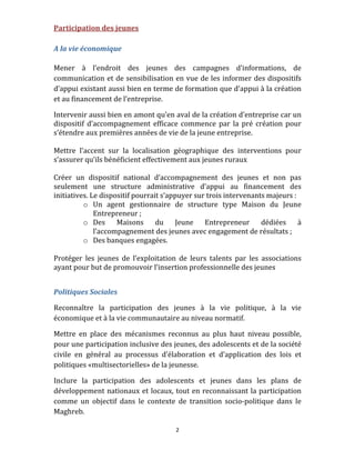 Participation des jeunes 
 
A la vie économique 
 
Mener  à  l’endroit  des  jeunes  des  campagnes  d’informations,  de 
communication et  de sensibilisation en vue de les informer des dispositifs 
d’appui existant aussi bien en terme de formation que d’appui à la création 
et au financement de l’entreprise. 

Intervenir aussi bien en amont qu’en aval de la création d’entreprise car un 
dispositif  d’accompagnement  efficace  commence  par  la  pré  création  pour 
s’étendre aux premières années de vie de la jeune entreprise. 
        
Mettre  l’accent  sur  la  localisation  géographique  des  interventions  pour 
s’assurer qu’ils bénéficient effectivement aux jeunes ruraux  
 
Créer  un  dispositif  national  d’accompagnement  des  jeunes  et  non  pas 
seulement  une  structure  administrative  d’appui  au  financement  des 
initiatives. Le dispositif pourrait s’appuyer sur trois intervenants majeurs : 
          o Un  agent  gestionnaire  de  structure  type  Maison  du  Jeune 
              Entrepreneur ; 
          o Des  Maisons  du  Jeune  Entrepreneur  dédiées  à 
              l’accompagnement des jeunes avec engagement de résultats ; 
          o Des banques engagées. 
 
Protéger  les  jeunes  de  l’exploitation  de  leurs  talents  par  les  associations 
ayant pour but de promouvoir l’insertion professionnelle des jeunes 
 

Politiques Sociales 

Reconnaître  la  participation  des  jeunes  à  la  vie  politique,  à  la  vie 
économique et à la vie communautaire au niveau normatif.  

Mettre  en  place  des  mécanismes  reconnus  au  plus  haut  niveau  possible, 
pour une participation inclusive des jeunes, des adolescents et de la société 
civile  en  général  au  processus  d’élaboration  et  d’application  des  lois  et 
politiques «multisectorielles» de la jeunesse. 

Inclure  la  participation  des  adolescents  et  jeunes  dans  les  plans  de 
développement  nationaux et  locaux, tout en  reconnaissant la participation 
comme  un  objectif  dans  le  contexte  de  transition  socio‐politique  dans  le 
Maghreb. 

                                          2 
 
 