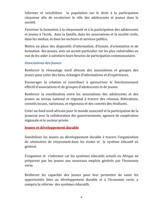 Informer  et  sensibiliser    la  population  sur  le  droit  à  la  participation 
citoyenne  afin  de  revaloriser  le  rôle  des  adolescents  et  jeunes  dans  la 
société.  

Favoriser la formation à la citoyenneté et à la participation des adolescents 
et jeunes à l’école,  dans la famille, dans les associations et la société civile, 
dans les médias, et dans les secteurs et services publics.  

Mettre  en  place  des  dispositifs  d’information,  d’écoute,  d’orientation  et  de 
formation  des jeunes, avec un accent particulier sur les plus vulnérables en 
vue de les aider à satisfaire leurs besoins de participation communautaire. 

Associations des Jeunes  

Renforcer  le  réseautage  nord  africain  des  associations  et  groupes  des 
jeunes pour créer des liens, échanges d’informations et d’expériences.  

Encourager  la  création  et  contribuer  à  sponsoriser  le  fonctionnement 
effectif d’associations et de groupes d’adolescents et de jeunes. 

Renforcer  la  coordination  entre  les  associations  des  adolescents  et  des 
jeunes  au  niveau  national  et  régional  à  travers  des  réseaux,  fédérations, 
conseils locaux, nationaux, et régionaux et des comités des étudiants.  

Créer un fond nord africain pour le monde associatif et la participation de la 
jeunesse avec la collaboration des gouvernements, agences de coopération 
régionale et le secteur privée. 

Jeunes et développement durable 
 
Sensibiliser  les  jeunes  au  développement  durable  à  travers  l’organisation 
de  séminaires  de  citoyenneté dans  les  écoles  et    le  système  éducatif  en 
général. 
 
S’organiser  et    s’informer  car  les  systèmes  éducatifs  actuels  en  Afrique  ne 
préparent  pas  les  jeunes  aux  nouveaux  emplois  générés  par  l’économie 
verte.  
 
Renforcer  les  capacités  des  jeunes  pour  leur  permettre  de  saisir  les 
opportunités  liées  au  développement  durable  et  à  l’économie  verte,  y 
compris la réforme  des systèmes éducatifs. 
 

                                          4 
 
 