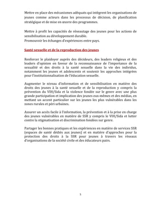 Mettre en place des mécanismes adéquats qui intègrent les organisations de 
jeunes  comme  acteurs  dans  les  processus  de  décision,  de  planification 
stratégique et de mise en œuvre des programmes. 
 
Mettre  à  profit  les  capacités  de  réseautage  des  jeunes  pour  les  actions  de 
sensibilisation au développement durable.  
Promouvoir les échanges d’expériences entre pays. 
 
Santé sexuelle et de la reproduction des jeunes 
 
Renforcer  le  plaidoyer  auprès  des  décideurs,  des  leaders  religieux  et  des 
leaders  d’opinion  en  faveur  de  la  reconnaissance  de  l’importance  de  la 
sexualité  et  des  droits  à  la  santé  sexuelle  dans  la  vie  des  individus, 
notamment  les  jeunes  et  adolescents  et  soutenir  les  approches  intégrées 
pour l’institutionnalisation de l’éducation sexuelle.  
 
Augmenter  le  niveau  d’information  et  de  sensibilisation  en  matière  des 
droits  des  jeunes  à  la  santé  sexuelle  et  de  la  reproduction  y  compris  la 
prévention  du  VIH/Sida  et  la  violence  fondée  sur  le  genre  avec  une  plus 
grande participation et implication des jeunes eux‐mêmes et des médias, en 
mettant  un  accent  particulier  sur  les  jeunes  les  plus  vulnérables  dans  les 
zones rurales et péri urbaines.  
 
Assurer un accès facile à l’information, la prévention et à la prise en charge 
des  jeunes  vulnérables  en  matière  de  SSR  y  compris  le  VIH/Sida  et  lutter 
contre la stigmatisation et discrimination fondées sur genre. 
 
Partager les bonnes pratiques et les expériences en matière de services SSR 
(espaces  de  santé  dédiés  aux  jeunes)  et  en  matière  d’approches  pour  la 
protection  des  droits  à  la  SSR  pour  jeunes  à  travers  les  réseaux 
d’organisations de la société civile et des éducateurs pairs. 
 

                            




                                          5 
 
 