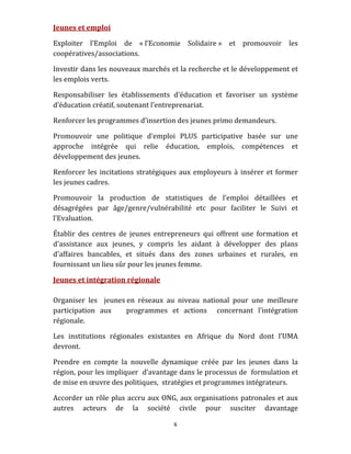 Jeunes et emploi 

Exploiter  l’Emploi  de  « l’Economie  Solidaire »  et  promouvoir  les 
coopératives/associations. 

Investir dans les nouveaux marchés et la recherche et le développement et 
les emplois verts. 

Responsabiliser  les  établissements  d’éducation  et  favoriser  un  système 
d’éducation créatif, soutenant l’entreprenariat. 

Renforcer les programmes d’insertion des jeunes primo demandeurs.  

Promouvoir  une  politique  d‘emploi  PLUS  participative  basée  sur  une 
approche  intégrée  qui  relie  éducation,  emplois,  compétences  et 
développement des jeunes. 

Renforcer  les  incitations  stratégiques  aux  employeurs  à  insérer  et  former 
les jeunes cadres. 

Promouvoir  la  production  de  statistiques  de  l’emploi  détaillées  et 
désagrégées  par  âge/genre/vulnérabilité  etc  pour  faciliter  le  Suivi  et 
l’Evaluation. 

Établir  des  centres  de  jeunes  entrepreneurs  qui  offrent  une  formation  et 
d'assistance  aux  jeunes,  y  compris  les  aidant  à  développer  des  plans 
d'affaires  bancables,  et  situés  dans  des  zones  urbaines  et  rurales,  en 
fournissant un lieu sûr pour les jeunes femme. 

Jeunes et intégration régionale 
 
Organiser  les    jeunes en  réseaux  au  niveau  national  pour  une  meilleure 
participation  aux      programmes  et  actions    concernant  l’intégration 
régionale. 

Les  institutions  régionales  existantes  en  Afrique  du  Nord  dont  l’UMA 
devront. 

Prendre  en  compte  la  nouvelle  dynamique  créée  par  les  jeunes  dans  la 
région, pour les impliquer  d’avantage dans le processus de  formulation et 
de mise en œuvre des politiques,  stratégies et programmes intégrateurs. 

Accorder  un  rôle  plus  accru  aux  ONG,  aux  organisations  patronales  et  aux 
autres  acteurs  de  la  société  civile  pour  susciter  davantage 

                                         6 
 
 