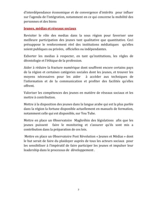 d’interdépendance  économique  et  de  convergence  d’intérêts    pour  influer 
sur l’agenda de l’intégration, notamment en ce qui concerne la mobilité des 
personnes et des biens  

Jeunes, médias et réseaux sociaux 

Revisiter  le  rôle  des  medias  dans  la  sous  région  pour  favoriser  une 
meilleure  participation  des  jeunes  tant  qualitative  que  quantitative.  Ceci 
présuppose  le  renforcement  réel  des  institutions  médiatiques    qu’elles 
soient publiques ou privées,  officielles ou indépendantes. 

Exhorter  les  medias  à  respecter,  en  tant  qu’institutions,  les  règles  de 
déontologie et l’éthique de la profession.  

Aider à  réduire la  fracture  numérique dont  souffrent  encore certains pays 
de  la  région  et  certaines  catégories  sociales  dont  les  jeunes,  et  trouver  les 
moyens  nécessaires  pour  les  aider    à  accéder  aux  techniques  de 
l’information  et  de  la  communication  et  profiter  des  facilités  qu’elles 
offrent.  

Valoriser les compétences des jeunes en matière de réseaux sociaux et les 
mettre à contribution.  

Mettre à la disposition des jeunes dans la langue arabe qui est la plus parlée 
dans la région la fortune disponible actuellement en manuels de formation, 
notamment celle qui est disponible, sur You Tube.   

Mettre  en  place  un  Observatoire    Maghrébin  des  législations    afin  que  les 
jeunes  puissent    faire  le  monitoring  et  s’assurer  qu’ils  sont  mis  a 
contribution dans la préparation de ces lois.  

 Mettre en place un Observatoire Post Révolution « Jeunes et Médias » dont 
le but serait de faire du plaidoyer auprès de tous les acteurs sociaux  pour 
les  sensibiliser  à  l’impératif  de  faire  participer  les  jeunes  et  impulser  leur 
leadership dans le processus de  développement .  




                                            7 
 
 