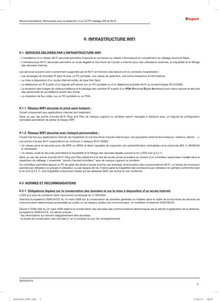 Recommandations Techniques pour la rédaction d’un CCTP câblage VDI et Wi-Fi




                                                              II. INFRASTRUCTURE wifi


     II.1. SERVICES DELIVRES PAR L’INFRASTRUCTURE WIFI
     -  ’installation d’un réseau Wi-Fi sécurisé permettra d’assurer la connexion au réseau informatique en complément du câblage structuré filaire.
       L
     -  ’infrastructure Wi-Fi sécurisée permettra en toute légalité la fourniture de l’accès à internet pour des utilisateurs externes, la traçabilité et le filtrage
       L
       des données internes.

     Les services suivants sont couramment supportés par le Wi-Fi en fonction des besoins et du contexte d’exploitation :
     - Les échanges de données IP sans fil avec un PC portable, une caisse de paiement, une borne interactive d’informations.
     - La mise à disposition d’un accès Internet public de type Hot-Spot.
     - La téléphonie sur IP à partir d’un logiciel soft-phone sur un PC portable ou d’un téléphone portable Wi-Fi ou bi-technologie Wi-Fi/GSM.
     -  a réception des images de vidéosurveillance et le pilotage des caméras IP à partir d’un PDA (Personal Digital Assistant) pour mieux assurer la sécurité
       L
       des personnels de surveillance durant leur ronde.
     - La réception de flux vidéo, sur un PC portable ou un PDA.



     II.1.1. Réseau WIFI sécurisé et privé sans hotspot :
     Ouvert uniquement aux applications internes de l’exploitant.
     Dans ce cas, les points d’accès Wi-Fi Plug and Play de marque Legrand ou similaire seront managés à distance avec un logiciel de configuration
     centralisé permettant de piloter le réseau WIFI.



     II.1.2. Réseau WIFI sécurisé avec hotspot personnalisé :
     Ouvert à la fois aux applications internes de l’exploitant et à la fourniture d’accès interne pour une population externe (fournisseurs, visiteurs, clients, …).
     Les points d’accès Wi-Fi supporteront au minimum 2 réseaux Wi-Fi (SSID) :
     -  n réseau privé et sécurisé avec clé WPA ou WPA2 et étant capables de supporter une authentification centralisée via le protocole 802.1x (RADIUS)
       U
       si nécessaire
     - Un réseau invité et sécurisé permettant la traçabilité et le filtrage des données légales suivant la loi LCEN (voir § II.2.1)
     Dans ce cas, les points d’accès Wi-Fi Plug and Play piloteront à la fois les accès privés et publics au travers d’un contrôleur superviseur installé dans le
     répartiteur de câblage. L’ensemble ‘’points d’accès/contrôleur’’ sera de marque Legrand ou similaire.
     Ce contrôleur permettra depuis un PC de gérer les droits d’accès comme, par exemple, la facturation des consommations Wi-Fi, un temps de connexion
     autorisé par utilisateur ou groupe d’utilisateur, ou par espace de vie. Il devra gérer la traçabilité des connexions par utilisateur en parfaite conformité avec
     la loi (voir § II.2.1). Une traçabilité uniquement basée sur les adresses MAC est exclue et non conforme.



     II.2. NORMES ET RECOMMANDATIONS

     II.2.1. Obligations légales sur la conservation des données et sur la mise à disposition d’un accès internet
     LCEN (Loi pour la confiance dans l’économie numérique) du 21/06/2004
     Directive Européenne 2006/24/CE du 15 mars 2006 sur la conservation de données générées ou traitées dans le cadre de la fourniture de services de
     communication électronique accessibles au public ou de réseaux publics de communication, et modifiant la directive 2002/58/CE.

     Décret n°2006-358 du 24 mars 2006 relatif à la conservation des données des communications électroniques est le décret d’application de la directive
     européenne 2006/24/CE. Ce décret précise :
     * les informations qui doivent obligatoirement être stockées,
     * la durée de conservation des données (1 an à compter du jour de l’enregistrement),




     30/04/2010
                                                                                                                                                                   5




LCS210015_CCTP.indd    5                                                                                                                                        17/06/10   16:29
 