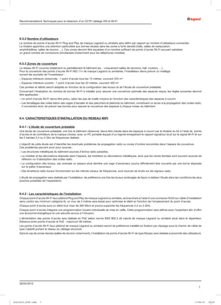 Recommandations Techniques pour la rédaction d’un CCTP câblage VDI et Wi-Fi




     II.3.2 Nombre d’utilisateurs
     Le nombre de points d’accès Wi-Fi Plug and Play de marque Legrand ou similaire sera défini par rapport au nombre d’utilisateurs connectés.
     Le titulaire apportera une attention particulière aux bornes situées dans les zones à forte densité (halls, salles de restauration,
     amphithéâtres, salles de réunion …). Ces zones devront être équipées d’un nombre suffisant de points d’accès Wi-Fi pouvant satisfaire
     un grand nombre de connexions simultanées (notamment pour les téléphones mobiles).



     II.3.3 Zones de couverture
     Le réseau Wi-Fi couvrira totalement ou partiellement le bâtiment (ex. : uniquement salles de réunions, hall, couloirs, …).
     Pour la couverture des points d’accès Wi-Fi 802.11n de marque Legrand ou similaires, l’installateur devra prévoir un maillage
     suivant les souhaits de l’investisseur :
     - Espaces intérieurs cloisonnés : 1 point d’accès tous les 15 mètres, couvrant 225 m²
     - Espaces intérieurs ouverts : 1 point d’accès tous les 20 mètres, couvrant 400 m²
     Ces portées et débits seront adaptés en fonction de la configuration des locaux et de l’étude de couverture préalable.
     Concernant l’évaluation du nombre de bornes Wi-Fi à installer pour assurer une couverture optimale des espaces requis, les règles suivantes devront
     être appliquées :
     - Un point d’accès Wi-Fi devra être prévu, selon les pas de maille moyens en fonction des caractéristiques des espaces à couvrir.
     -  es ferraillages des voiles béton des cages d’escalier et des planchers et plafonds du bâtiment, constituent un écran à la propagation des ondes radio,
       L
       il conviendra donc de prévoir ses bornes pour assurer la couverture des espaces à chaque niveau du bâtiment.



     II.4. CARACTERISTIQUES D’INSTALLATION DU RESEAU WIFI

     II.4.1 : L’étude de couverture préalable
     Une étude de couverture préalable, une fois le bâtiment cloisonné, devra être menée dans les espaces à couvrir par le titulaire du lot à l’aide de points
     d’accès et de contrôleurs de la marque choisie, avec un PC portable équipé d’un logiciel enregistrant le rapport signal/sur bruit sur le signal Wi-Fi et sur
     les 2 bandes 2.4 ou 5 Ghz de fréquences réalisés.

     L’objectif de cette étude est d’identifier les éventuels problèmes de propagation radio ou zones d’ombre rencontrés dans l’espace de couverture.
     Ces problèmes peuvent avoir pour sources :
     - Les structures métalliques du bâtiment sources d’échos radio parasites.
     -  e mobilier et les décorations disposés dans l’espace, les mobiliers ou décorations métalliques, ainsi que les verres teintées sont souvent sources de
       L
       réflexion ou d’absorption des ondes radio.
     -  a configuration des locaux, par exemple un espace situé derrière une cage d’ascenseur pourra difficilement être couverte par une borne disposée
       L
       sur le palier d’ascenseur.
     - Des émetteurs radio locaux fonctionnant sur les mêmes canaux de fréquences, sont sources de bruits sur les signaux radio.

     L’étude de propagation sera réalisée par l’installateur, de préférence une fois les locaux aménagés de façon à réaliser l’étude dans les conditions les plus
     proches possibles de l’exploitation.



     II.4.2 : Les caractéristiques de l’installation
     Chaque point d’accès Wi-Fi faux plafond Plug and Play de marque Legrand ou similaire, se branchera à l’aide d’une connexion RJ45 sur câble d’installation
     sans cordon (au minimum catégorie 6), un mou de 3 mètres sera laissé pour optimiser le débit en fonction de l’emplacement du point d’accès.
     Chaque point d’accès aura un débit brut maxi de 300 Mb/s et pourra supporter les fréquences 2,4 ou 5 GHz.
     Chaque point d’accès intégrera une programmation horaire individuelle de mise en veille. Cette programmation sera définie avec l’exploitant afin d’offrir
     une économie énergétique et une sécurité accrue à l’intrusion.
     L’alimentation des points d’accès sera réalisée en PoE (selon norme IEEE 802.3 af) injecté de marque Legrand ou similaire situé dans le répartiteur.
     Distance entre points d’accès et PoE : maximum 90 mètres.
     Les points d’accès Wi-Fi faux plafond de marque Legrand ou similaire seront de préférence installés en fixation par clipsage sous le chemin de câble de
     type Cablofil portant le réseau du câblage structuré.
     Dans le cas de zones denses (salles de réunion notamment), l’installation de points d’accès Wi-Fi de type Mosaic sera réalisée à proximité des utilisateurs.




     30/04/2010
                                                                                                                                                              7




LCS210015_CCTP.indd   7                                                                                                                                    17/06/10   16:29
 