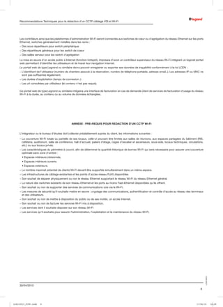 Recommandations Techniques pour la rédaction d’un CCTP câblage VDI et Wi-Fi




     Les contrôleurs ainsi que les plateformes d’administration Wi-Fi seront connectés aux switches de cœur ou d’agrégation du réseau Ethernet sur les ports
     Ethernet, switches généralement installés dans les racks :
     - Des sous répartiteurs pour switch périphérique
     - Des répartiteurs généraux pour les switch de coeur
     - Des salles serveur pour les switch d’agrégation
     La mise en œuvre d’un accès public à Internet (fonction hotspot), imposera d’avoir un contrôleur superviseur du réseau Wi-Fi intégrant un logiciel portail
     web permettant d’identifier les utilisateurs et de tracer leur navigation Internet.
     Le portail web de type Legrand ou similaire devra pouvoir enregistrer ou exporter ses données de traçabilité conformément à la loi LCEN  :
     -  ’identifiant de l’utilisateur (numéro de chambre associé à la réservation, numéro de téléphone portable, adresse email..). Les adresses IP ou MAC ne
       L
       sont pas suffisantes légalement.
     - Les durées d’exploitation (temps de connexion..)
     - Les url consultées par utilisateur (le contenu n’est pas requis).

     Ce portail web de type Legrand ou similaire intégrera une interface de facturation en cas de demande client de services de facturation d’usage du réseau
     Wi-Fi à la durée, au contenu ou au volume de données échangées.




                                                  ANNEXE : PRE-REQUIS POUR REDACTION D’UN CCTP Wi-Fi


     L’intégrateur ou le bureau d’études doit collecter préalablement auprès du client, les informations suivantes :
     -  a couverture Wi-Fi totale ou partielle de ses locaux, celle-ci pouvant être limitée aux salles de réunions, aux espaces partagées du bâtiment (RIE,
       L
       cafétéria, auditorium, salle de conférence, hall d’accueil, paliers d’étage, cages d’escalier et ascenseurs, sous-sols, locaux techniques, circulations,
       etc.) ou aux locaux privés.
     -  es caractéristiques du périmètre à couvrir, afin de déterminer la quantité théorique de bornes Wi-Fi qui sera nécessaire pour assurer une couverture
       L
       optimale sans zone d’ombre :
     	 • Espaces intérieurs cloisonnés.
     	 • Espaces intérieurs ouverts.
     	 • Espaces extérieurs.
     - Le nombre maximal potentiel de clients Wi-Fi devant être supportés simultanément dans un même espace.
     - Les infrastructures de câblage existantes et les points d’accès réseau RJ45 disponibles
     - Son souhait de séparer physiquement ou non le réseau Ethernet supportant le réseau Wi-Fi du réseau Ethernet général.
     - La nature des switches existants de son réseau Ethernet et les ports au moins Fast-Ethernet disponibles qu’ils offrent.
     - Son souhait ou non de supporter des services de communications voix via le Wi-Fi.
     -  es mesures de sécurité qu’il souhaite mettre en œuvre : cryptage des communications, authentification et contrôle d’accès au réseau des terminaux
       L
       et des utilisateurs.
     - Son souhait ou non de mettre à disposition du public ou de ses invités, un accès Internet.
     - Son souhait ou non de facturer les services Wi-Fi mis à disposition.
     - Les services dont il souhaite disposer sur son réseau Wi-Fi
     - Les services qu’il souhaite pour assurer l’administration, l’exploitation et la maintenance du réseau Wi-Fi.
                                                                                                                                                                  LCS210015




     30/04/2010
                                                                                                                                                            8




LCS210015_CCTP.indd   8                                                                                                                                  17/06/10             16:29
 