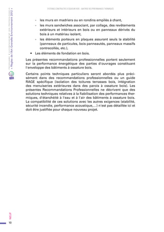 10
PROGRAMMED’ACCOMPAGNEMENTDESPROFESSIONNELS
«Règlesdel’ArtGrenelleEnvironnement2012»Neuf﻿
SYSTEMES CONSTRUCTIFS À OSSATURE BOIS – MAITRISE DES PERFORMANCES THERMIQUES
-	 les murs en madriers ou en rondins empilés à chant,
-	 les murs sandwiches associant, par collage, des revêtements
extérieurs et intérieurs en bois ou en panneaux dérivés du
bois à un matériau isolant,
-	 les éléments porteurs en plaques assurant seuls la stabilité
(panneaux de particules, bois panneautés, panneaux massifs
contrecollés, etc.),
•	 Les éléments de fondation en bois.
Les présentes recommandations professionnelles portent seulement
sur la performance énergétique des parties d'ouvrages constituant
l'enveloppe des bâtiments à ossature bois.
Certains points techniques particuliers seront abordés plus préci-
sément dans des recommandations professionnelles ou un guide
RAGE spécifique (isolation des toitures terrasses bois, intégration
des menuiseries extérieures dans des parois à ossature bois). Les
présentes Recommandations Professionnelles ne décrivent que des
solutions techniques relatives à la fiabilisation des performances ther-
miques, d'étanchéité à l'eau et à l'air des bâtiments à ossature bois.
La compatibilité de ces solutions avec les autres exigences (stabilité,
sécurité incendie, performance acoustique,…) n'est pas détaillée ici et
doit être justifiée pour chaque nouveau projet.
 