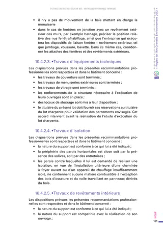 101
PROGRAMMED’ACCOMPAGNEMENTDESPROFESSIONNELS
«Règlesdel’ArtGrenelleEnvironnement2012»Neuf﻿
SYSTEMES CONSTRUCTIFS À OSSATURE BOIS – MAITRISE DES PERFORMANCES THERMIQUES
•	 il n'y a pas de mouvement de la baie mettant en charge la
menuiserie
•	 dans le cas de fenêtres en jonction avec un revêtement exté-
rieur des murs, par exemple bardage, préciser la position rela-
tive des nus fenêtre/habillage, ainsi que l'entreprise qui exécu-
tera les dispositifs de liaison fenêtre – revêtement extérieur, tel
que jambage, voussure, bavette. Dans ce même cas, coordon-
ner les attaches des fenêtres et des revêtements extérieurs.
10.4.2.3. • Travaux d'équipements techniques
Les dispositions prévues dans les présentes recommandations pro-
fessionnelles sont respectées et dans le bâtiment concerné :
•	 les travaux de couverture sont terminés ;
•	 les travaux de menuiseries extérieures sont terminés ;
•	 les travaux de vitrage sont terminés ;
•	 les renforcements de la structure nécessaire à l'exécution de
leurs ouvrages sont en place ;
•	 des locaux de stockage sont mis à leur disposition ;
•	 le titulaire du présent lot doit fournir ses réservations au titulaire
du lot charpente pour validation des percements envisagés. Cet
accord intervient avant la réalisation de l'étude d'exécution du
lot charpente.
10.4.2.4. • Travaux d'isolation
Les dispositions prévues dans les présentes recommandations pro-
fessionnelles sont respectées et dans le bâtiment concerné :
•	 la nature du support est conforme à ce qui lui a été indiqué ;
•	 la périphérie des parois horizontales est close soit par la pré-
sence des solives, soit par des entretoises ;
•	 les parois contre lesquelles il lui est demandé de réaliser une
isolation, en vue de l'installation ultérieure d'une cheminée
à foyer ouvert ou d'un appareil de chauffage insuffisamment
isolé, ne contiennent aucune matière combustible à l'exception
des bois d'ossature et du voile travaillant en panneaux dérivés
du bois.
10.4.2.5. • Travaux de revêtements intérieurs
Les dispositions prévues les présentes recommandations profession-
nelles sont respectées et dans le bâtiment concerné :
•	 la nature du support est conforme à ce qui lui a été indiqué ;
•	 la nature du support est compatible avec la réalisation de son
ouvrage ;
 