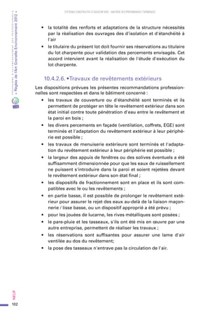 102
PROGRAMMED’ACCOMPAGNEMENTDESPROFESSIONNELS
«Règlesdel’ArtGrenelleEnvironnement2012»Neuf﻿
SYSTEMES CONSTRUCTIFS À OSSATURE BOIS – MAITRISE DES PERFORMANCES THERMIQUES
•	 la totalité des renforts et adaptations de la structure nécessités
par la réalisation des ouvrages des d'isolation et d'étanchéité à
l'air
•	 le titulaire du présent lot doit fournir ses réservations au titulaire
du lot charpente pour validation des percements envisagés. Cet
accord intervient avant la réalisation de l'étude d'exécution du
lot charpente.
10.4.2.6. • Travaux de revêtements extérieurs
Les dispositions prévues les présentes recommandations profession-
nelles sont respectées et dans le bâtiment concerné :
•	 les travaux de couverture ou d'étanchéité sont terminés et ils
permettent de protéger en tête le revêtement extérieur dans son
état initial contre toute pénétration d'eau entre le revêtement et
la paroi en bois ;
•	 les divers percements en façade (ventilation, coffrets, EGE) sont
terminés et l'adaptation du revêtement extérieur à leur périphé-
rie est possible ;
•	 les travaux de menuiserie extérieure sont terminés et l'adapta-
tion du revêtement extérieur à leur périphérie est possible ;
•	 la largeur des appuis de fenêtres ou des solives éventuels a été
suffisamment dimensionnée pour que les eaux de ruissellement
ne puissent s'introduire dans la paroi et soient rejetées devant
le revêtement extérieur dans son état final ;
•	 les dispositifs de fractionnement sont en place et ils sont com-
patibles avec le ou les revêtements ;
•	 en partie basse, il est possible de prolonger le revêtement exté-
rieur pour assurer le rejet des eaux au-delà de la liaison maçon-
nerie / lisse basse, ou un dispositif approprié a été prévu ;
•	 pour les jouées de lucarne, les rives métalliques sont posées ;
•	 le pare-pluie et les tasseaux, s'ils ont été mis en œuvre par une
autre entreprise, permettent de réaliser les travaux ;
•	 les réservations sont suffisantes pour assurer une lame d'air
ventilée au dos du revêtement;
•	 la pose des tasseaux n'entrave pas la circulation de l'air.
 