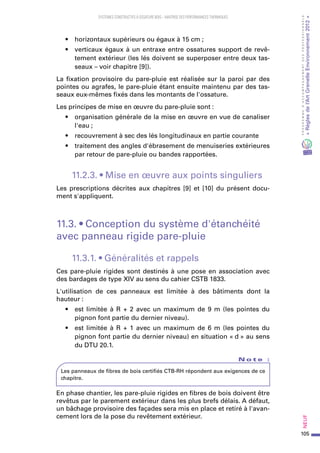 105
PROGRAMMED’ACCOMPAGNEMENTDESPROFESSIONNELS
«Règlesdel’ArtGrenelleEnvironnement2012»Neuf﻿
SYSTEMES CONSTRUCTIFS À OSSATURE BOIS – MAITRISE DES PERFORMANCES THERMIQUES
•	 horizontaux supérieurs ou égaux à 15 cm ;
•	 verticaux égaux à un entraxe entre ossatures support de revê-
tement extérieur (les lés doivent se superposer entre deux tas-
seaux – voir chapitre [9]).
La fixation provisoire du pare-pluie est réalisée sur la paroi par des
pointes ou agrafes, le pare-pluie étant ensuite maintenu par des tas-
seaux eux-mêmes fixés dans les montants de l'ossature.
Les principes de mise en œuvre du pare-pluie sont :
•	 organisation générale de la mise en œuvre en vue de canaliser
l'eau ;
•	 recouvrement à sec des lés longitudinaux en partie courante
•	 traitement des angles d'ébrasement de menuiseries extérieures
par retour de pare-pluie ou bandes rapportées.
11.2.3. • Mise en œuvre aux points singuliers
Les prescriptions décrites aux chapitres [9] et [10] du présent docu-
ment s'appliquent.
11.3. • Conception du système d'étanchéité
avec panneau rigide pare-pluie
11.3.1. • Généralités et rappels
Ces pare-pluie rigides sont destinés à une pose en association avec
des bardages de type XIV au sens du cahier CSTB 1833.
L'utilisation de ces panneaux est limitée à des bâtiments dont la
hauteur :
•	 est limitée à R + 2 avec un maximum de 9 m (les pointes du
pignon font partie du dernier niveau).
•	 est limitée à R + 1 avec un maximum de 6 m (les pointes du
pignon font partie du dernier niveau) en situation « d » au sens
du DTU 20.1.
N o t e   :
Les panneaux de fibres de bois certifiés CTB-RH répondent aux exigences de ce
chapitre.
En phase chantier, les pare-pluie rigides en fibres de bois doivent être
revêtus par le parement extérieur dans les plus brefs délais. A défaut,
un bâchage provisoire des façades sera mis en place et retiré à l'avan-
cement lors de la pose du revêtement extérieur.
 
