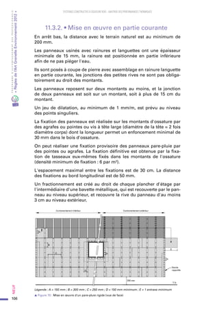 106
PROGRAMMED’ACCOMPAGNEMENTDESPROFESSIONNELS
«Règlesdel’ArtGrenelleEnvironnement2012»Neuf﻿
SYSTEMES CONSTRUCTIFS À OSSATURE BOIS – MAITRISE DES PERFORMANCES THERMIQUES
11.3.2. • Mise en œuvre en partie courante
En arrêt bas, la distance avec le terrain naturel est au minimum de
200 mm.
Les panneaux usinés avec rainures et languettes ont une épaisseur
minimale de 15  mm, la rainure est positionnée en partie inférieure
afin de ne pas piéger l'eau.
Ils sont posés à coupe de pierre avec assemblage en rainure languette
en partie courante, les jonctions des petites rives ne sont pas obliga-
toirement au droit des montants.
Les panneaux reposent sur deux montants au moins, et la jonction
de deux panneaux est soit sur un montant, soit à plus de 15 cm du
montant.
Un jeu de dilatation, au minimum de 1 mm/m, est prévu au niveau
des points singuliers.
La fixation des panneaux est réalisée sur les montants d'ossature par
des agrafes ou pointes ou vis à tête large (diamètre de la tête = 2 fois
diamètre corps) dont la longueur permet un enfoncement minimal de
30 mm dans le bois d'ossature.
On peut réaliser une fixation provisoire des panneaux pare-pluie par
des pointes ou agrafes. La fixation définitive est obtenue par la fixa-
tion de tasseaux eux-mêmes fixés dans les montants de l'ossature
(densité minimum de fixation : 6 par m²).
L'espacement maximal entre les fixations est de 30 cm. La distance
des fixations au bord longitudinal est de 50 mm.
Un fractionnement est créé au droit de chaque plancher d'étage par
l'intermédiaire d'une bavette métallique, qui est recouverte par le pan-
neau au niveau supérieur, et recouvre la rive du panneau d'au moins
3 cm au niveau extérieur.
Légende : A = 150 mm ; B = 300 mm ; C = 250 mm ; D = 150 mm minimum ; E = 1 entraxe minimum
s Figure 70 : Mise en œuvre d'un pare-pluie rigide (vue de face)
 
