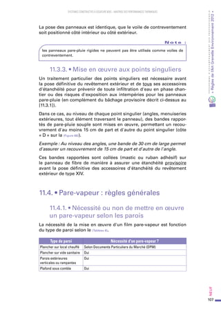 107
PROGRAMMED’ACCOMPAGNEMENTDESPROFESSIONNELS
«Règlesdel’ArtGrenelleEnvironnement2012»Neuf﻿
SYSTEMES CONSTRUCTIFS À OSSATURE BOIS – MAITRISE DES PERFORMANCES THERMIQUES
La pose des panneaux est identique, que le voile de contreventement
soit positionné côté intérieur ou côté extérieur.
N o t e   :
les panneaux pare-pluie rigides ne peuvent pas être utilisés comme voiles de
contreventement.
11.3.3. • Mise en œuvre aux points singuliers
Un traitement particulier des points singuliers est nécessaire avant
la pose définitive du revêtement extérieur et de tous ses accessoires
d'étanchéité pour prévenir de toute infiltration d'eau en phase chan-
tier ou des risques d'exposition aux intempéries pour les panneaux
pare-pluie (en complément du bâchage provisoire décrit ci-dessus au
[11.3.1]).
Dans ce cas, au niveau de chaque point singulier (angles, menuiseries
extérieures, tout élément traversant le panneau), des bandes rappor-
tés de pare-pluie souple sont mises en œuvre, permettant un recou-
vrement d'au moins 15 cm de part et d'autre du point singulier (côte
« D » sur la (Figure 68)).
Exemple : Au niveau des angles, une bande de 30 cm de large permet
d'assurer un recouvrement de 15 cm de part et d'autre de l'angle.
Ces bandes rapportées sont collées (mastic ou ruban adhésif) sur
le panneau de fibre de manière à assurer une étanchéité provisoire
avant la pose définitive des accessoires d'étanchéité du revêtement
extérieur de type XIV.
11.4. • Pare-vapeur : règles générales
11.4.1. • Nécessité ou non de mettre en œuvre
un pare-vapeur selon les parois
La nécessité de la mise en œuvre d'un film pare-vapeur est fonction
du type de paroi selon le (Tableau 8).
Type de paroi Nécessité d'un pare-vapeur ?
Plancher sur local chauffé Selon Documents Particuliers du Marché (DPM)
Plancher sur vide sanitaire Oui
Parois extérieures
verticales ou rampantes
Oui
Plafond sous comble Oui
 
