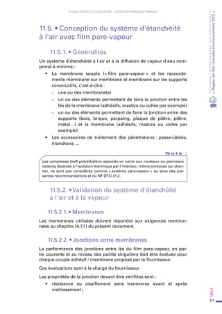 111
PROGRAMMED’ACCOMPAGNEMENTDESPROFESSIONNELS
«Règlesdel’ArtGrenelleEnvironnement2012»Neuf﻿
SYSTEMES CONSTRUCTIFS À OSSATURE BOIS – MAITRISE DES PERFORMANCES THERMIQUES
11.5. • Conception du système d'étanchéité
à l'air avec film pare-vapeur
11.5.1. • Généralités
Un système d'étanchéité à l'air et à la diffusion de vapeur d'eau com-
prend à minima :
•	 La membrane souple (« film pare-vapeur » et les raccorde-
ments membrane sur membrane et membrane sur les supports
constructifs, c'est-à-dire :
-	 une ou des membrane(s)
-	 un ou des éléments permettant de faire la jonction entre les
lés de la membrane (adhésifs, mastics ou colles par exemple)
-	 un ou des éléments permettant de faire la jonction entre des
supports (bois, brique, parpaing, plaque de plâtre, plâtre,
métal…) et la membrane (adhésifs, mastics ou colles par
exemple)
•	 Les accessoires de traitement des pénétrations : passe-câbles,
manchons …
N o t e   :
Les complexes kraft-polyéthylène associés en usine aux rouleaux ou panneaux
isolants destinés à l'isolation thermique par l'intérieur, même jointoyés sur chan-
tier, ne sont pas considérés comme « système pare-vapeur » au sens des pré-
sentes recommandations et du NF DTU 31.2.
11.5.2. • Validation du système d'étanchéité
à l'air et à la vapeur
11.5.2.1. • Membranes
Les membranes utilisées doivent répondre aux exigences mention-
nées au chapitre [4.7.1] du présent document.
11.5.2.2. • Jonctions entre membranes
La performance des jonctions entre lés du film pare-vapeur, en par-
tie courante et au niveau des points singuliers doit être évaluée pour
chaque couple adhésif / membrane proposé par le fournisseur.
Ces évaluations sont à la charge du fournisseur.
Les propriétés de la jonction devant être vérifiées sont :
•	 résistance au cisaillement sens transverse avant et après
vieillissement ;
 