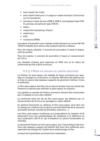 113
PROGRAMMED’ACCOMPAGNEMENTDESPROFESSIONNELS
«Règlesdel’ArtGrenelleEnvironnement2012»Neuf﻿
SYSTEMES CONSTRUCTIFS À OSSATURE BOIS – MAITRISE DES PERFORMANCES THERMIQUES
•	 bois massif non traité ;
•	 bois massif traité pour un usage en classe d'emploi 2 (structure)
ou 3 (menuiserie) ;
•	 panneaux à base de bois (OSB 3, OSB 4, contreplaqué type CTB-
X, panneau de particule type CTB-H) ;
•	 béton ;
•	 maçonnerie (parpaing, brique) ;
•	 métal (alu) ;
•	 PVC ;
•	 manchons EPDM.
Les essais d'évaluation sont réalisés conformément à la norme NF EN
12316-2 adaptée pour chacun des supports décrits ci-dessus.
Pour les rubans adhésifs, il convient de soumettre à l'essai la largeur
utile du produit
Pour les mastics, il convient de soumettre à l'essai un recouvrement
de 12,5 m.
Les résultats d'essais sont exprimés en N/50 mm et le critère de
conformité est fixé à 40 N minimum.
11.5.3. • Mise en œuvre en partie courante
La fixation du pare-vapeur est réalisée de façon provisoire par agra-
fage ou clouage sur la structure. La fixation définitive est obtenue par
la mise en œuvre des tasseaux supports de parement intérieur (murs
et plafonds).
Le film pare-vapeur doit être mis en œuvre tendus mais non étirés (les
fixations ne doivent pas solliciter le pare-vapeur en traction).
Les agrafes ou pointes de fixation provisoire doivent être recouvertes
par un tasseau ou du ruban adhésif.
La continuité entre les lés de film pare-vapeur est obtenue par un
recouvrement de 10 cm et un pontage au ruban adhésif.
En plafond (horizontal ou oblique) le film pare-vapeur peut être mis
en charge par l'isolant mis en œuvre entre les éléments de la structure
principale (solives, entraits de fermettes, chevrons,…).
Les films pare-vapeur conformes aux prescriptions du chapitre (cf.4)
présentent tous une caractéristique de résistance à la déchirure au
clou supérieure à 80 N en cas d'utilisation en parois horizontales ou
inclinées.
La densité de fixation du film pare-vapeur, par l'intermédiaire des fixa-
tions des tasseaux support de plafond doit donc être suffisante pour
reprendre les charges de l'isolant sans endommager le film.
Lorsque les hypothèses suivantes sont respectées :
 