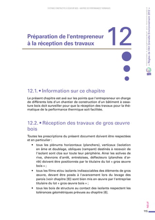 115
PROGRAMMED’ACCOMPAGNEMENTDESPROFESSIONNELS
«Règlesdel’ArtGrenelleEnvironnement2012»Neuf
SYSTEMES CONSTRUCTIFS À OSSATURE BOIS – MAITRISE DES PERFORMANCES THERMIQUES
12.1. • Information sur ce chapitre
Le présent chapitre est axé sur les points que l'entrepreneur en charge
de différents lots d'un chantier de construction d'un bâtiment à ossa-
ture bois doit surveiller pour que la réception des travaux pour la thé-
matique de la performance thermique soit facilitée.
12.2. • Réception des travaux de gros œuvre
bois
Toutes les prescriptions du présent document doivent être respectées
et en particulier :
•	 tous les plénums horizontaux (planchers), verticaux (isolation
en âme et doublage, obliques (rampant) destinés à recevoir de
l'isolant sont clos sur toute leur périphérie. Ainsi les solives de
rive, chevrons d'arrêt, entretoises, déflecteurs (planches d'ar-
rêt) doivent être positionnés par le titulaire du lot « gros œuvre
bois » ;
•	 tous les films et/ou isolants indissociables des éléments de gros
œuvre, devant être posés à l'avancement lors du levage des
parois (voir chapitre [9]) sont bien mis en œuvre par l'entreprise
titulaire du lot « gros œuvre bois » ;
•	 tous les bois de structure au contact des isolants respectent les
tolérances géométriques prévues au chapitre [6].
12Préparation de l'entrepreneur
à la réception des travaux
 