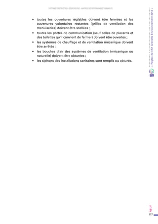 117
PROGRAMMED’ACCOMPAGNEMENTDESPROFESSIONNELS
«Règlesdel’ArtGrenelleEnvironnement2012»Neuf﻿
SYSTEMES CONSTRUCTIFS À OSSATURE BOIS – MAITRISE DES PERFORMANCES THERMIQUES
•	 toutes les ouvertures réglables doivent être fermées et les
ouvertures volontaires restantes (grilles de ventilation des
menuiseries) doivent être scellées ;
•	 toutes les portes de communication (sauf celles de placards et
des toilettes qu'il convient de fermer) doivent être ouvertes ;
•	 les systèmes de chauffage et de ventilation mécanique doivent
être arrêtés ;
•	 les bouches d'air des systèmes de ventilation (mécanique ou
naturelle) doivent être obturées ;
•	 les siphons des installations sanitaires sont remplis ou obturés.
 
