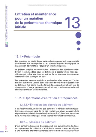 118
PROGRAMMED’ACCOMPAGNEMENTDESPROFESSIONNELS
«Règlesdel’ArtGrenelleEnvironnement2012»Neuf﻿
SYSTEMES CONSTRUCTIFS À OSSATURE BOIS – MAITRISE DES PERFORMANCES THERMIQUES
13.1. • Préambule
Les ouvrages ou partie d'ouvrages en bois, notamment ceux exposés
directement aux intempéries ou au contact d'agents biologiques de
dégradation doivent faire l'objet d'un entretien régulier.
Le présent chapitre ne couvre pas l'ensemble des opérations d'en-
tretien recommandées pour les bâtiments à ossature bois mais spé-
cifiquement celles ayant un impact sur la performance thermique et
l'étanchéité des ouvrages en bois.
Les présentes recommandations professionnelles couvrent l'entre-
tien des bâtiments utilisés dans leurs conditions initiales (destination
du bâtiment fixé par le marché lors de la construction) et non lors de
changement d'usage, pouvant conduire à des conditions de salubrité
et donc d'entretien bien différentes.
13.2. • Opérations d'entretien et fréquences
13.2.1. • Entretien des abords du bâtiment
Il est recommandé, afin de ne pas perturber le fonctionnement hygro-
thermique des ouvrages de ne pas réaliser ou laisser pousser de la
végétation aux abords immédiats (moins de 2 m) des murs à ossature
bois. Au moins une fois par an les abords devront être entretenus.
13.2.2. • Assises du bâtiment
L'état sanitaire des parois d'assises, doit être surveillé afin de détec-
ter rapidement la présence d'auréoles et autres traces témoignant
d'une humidité anormale générées par des Remontées capillaires et
13
Entretien et maintenance
pour un maintien
de la performance thermique
initiale
 