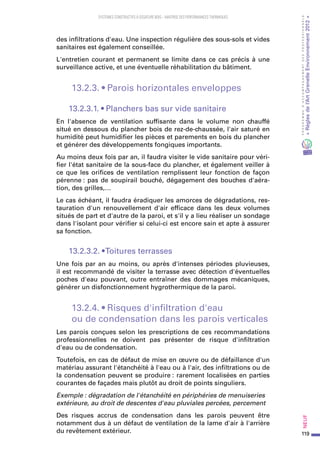 119
PROGRAMMED’ACCOMPAGNEMENTDESPROFESSIONNELS
«Règlesdel’ArtGrenelleEnvironnement2012»Neuf﻿
SYSTEMES CONSTRUCTIFS À OSSATURE BOIS – MAITRISE DES PERFORMANCES THERMIQUES
des infiltrations d'eau. Une inspection régulière des sous-sols et vides
sanitaires est également conseillée.
L'entretien courant et permanent se limite dans ce cas précis à une
surveillance active, et une éventuelle réhabilitation du bâtiment.
13.2.3. • Parois horizontales enveloppes
13.2.3.1. • Planchers bas sur vide sanitaire
En l'absence de ventilation suffisante dans le volume non chauffé
situé en dessous du plancher bois de rez-de-chaussée, l'air saturé en
humidité peut humidifier les pièces et parements en bois du plancher
et générer des développements fongiques importants.
Au moins deux fois par an, il faudra visiter le vide sanitaire pour véri-
fier l'état sanitaire de la sous-face du plancher, et également veiller à
ce que les orifices de ventilation remplissent leur fonction de façon
pérenne : pas de soupirail bouché, dégagement des bouches d'aéra-
tion, des grilles,…
Le cas échéant, il faudra éradiquer les amorces de dégradations, res-
tauration d'un renouvellement d'air efficace dans les deux volumes
situés de part et d'autre de la paroi, et s'il y a lieu réaliser un sondage
dans l'isolant pour vérifier si celui-ci est encore sain et apte à assurer
sa fonction.
13.2.3.2. • Toitures terrasses
Une fois par an au moins, ou après d'intenses périodes pluvieuses,
il est recommandé de visiter la terrasse avec détection d'éventuelles
poches d'eau pouvant, outre entraîner des dommages mécaniques,
générer un disfonctionnement hygrothermique de la paroi.
13.2.4. • Risques d'infiltration d'eau
ou de condensation dans les parois verticales
Les parois conçues selon les prescriptions de ces recommandations
professionnelles ne doivent pas présenter de risque d'infiltration
d'eau ou de condensation.
Toutefois, en cas de défaut de mise en œuvre ou de défaillance d'un
matériau assurant l'étanchéité à l'eau ou à l'air, des infiltrations ou de
la condensation peuvent se produire : rarement localisées en parties
courantes de façades mais plutôt au droit de points singuliers.
Exemple : dégradation de l'étanchéité en périphéries de menuiseries
extérieure, au droit de descentes d'eau pluviales percées, percement
Des risques accrus de condensation dans les parois peuvent être
notamment dus à un défaut de ventilation de la lame d'air à l'arrière
du revêtement extérieur.
 