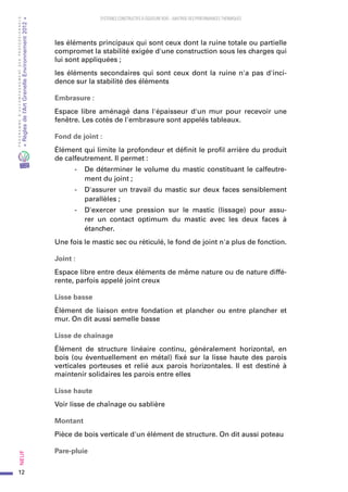 12
PROGRAMMED’ACCOMPAGNEMENTDESPROFESSIONNELS
«Règlesdel’ArtGrenelleEnvironnement2012»Neuf﻿
SYSTEMES CONSTRUCTIFS À OSSATURE BOIS – MAITRISE DES PERFORMANCES THERMIQUES
les éléments principaux qui sont ceux dont la ruine totale ou partielle
compromet la stabilité exigée d'une construction sous les charges qui
lui sont appliquées ;
les éléments secondaires qui sont ceux dont la ruine n'a pas d'inci-
dence sur la stabilité des éléments
Embrasure :
Espace libre aménagé dans l'épaisseur d'un mur pour recevoir une
fenêtre. Les cotés de l'embrasure sont appelés tableaux.
Fond de joint :
Élément qui limite la profondeur et définit le profil arrière du produit
de calfeutrement. Il permet :
-	 De déterminer le volume du mastic constituant le calfeutre-
ment du joint ;
-	 D'assurer un travail du mastic sur deux faces sensiblement
parallèles ;
-	 D'exercer une pression sur le mastic (lissage) pour assu-
rer un contact optimum du mastic avec les deux faces à
étancher.
Une fois le mastic sec ou réticulé, le fond de joint n'a plus de fonction.
Joint :
Espace libre entre deux éléments de même nature ou de nature diffé-
rente, parfois appelé joint creux
Lisse basse
Élément de liaison entre fondation et plancher ou entre plancher et
mur. On dit aussi semelle basse
Lisse de chaînage
Élément de structure linéaire continu, généralement horizontal, en
bois (ou éventuellement en métal) fixé sur la lisse haute des parois
verticales porteuses et relié aux parois horizontales. Il est destiné à
maintenir solidaires les parois entre elles
Lisse haute
Voir lisse de chaînage ou sablière
Montant
Pièce de bois verticale d'un élément de structure. On dit aussi poteau
Pare-pluie
 