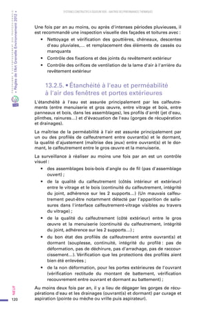 120
PROGRAMMED’ACCOMPAGNEMENTDESPROFESSIONNELS
«Règlesdel’ArtGrenelleEnvironnement2012»Neuf﻿
SYSTEMES CONSTRUCTIFS À OSSATURE BOIS – MAITRISE DES PERFORMANCES THERMIQUES
Une fois par an au moins, ou après d'intenses périodes pluvieuses, il
est recommandé une inspection visuelle des façades et toitures avec :
•	 Nettoyage et vérification des gouttières, chéneaux, descentes
d'eau pluviales,… et remplacement des éléments de cassés ou
manquants
•	 Contrôle des fixations et des joints du revêtement extérieur
•	 Contrôle des orifices de ventilation de la lame d'air à l'arrière du
revêtement extérieur
13.2.5. • Étanchéité à l'eau et perméabilité
à l'air des fenêtres et portes extérieures
L'étanchéité à l'eau est assurée principalement par les calfeutre-
ments (entre menuiserie et gros œuvre, entre vitrage et bois, entre
panneaux et bois, dans les assemblages), les profils d'arrêt (jet d'eau,
plinthes, rainures…) et d'évacuation de l'eau (gorges de récupération
et drainages).
La maîtrise de la perméabilité à l'air est assurée principalement par
un ou des profilés de calfeutrement entre ouvrant(s) et le dormant,
la qualité d'ajustement (maîtrise des jeux) entre ouvrant(s) et le dor-
mant, le calfeutrement entre le gros œuvre et la menuiserie.
La surveillance à réaliser au moins une fois par an est un contrôle
visuel :
•	 des assemblages bois-bois d'angle ou de fil (pas d'assemblage
ouvert) ;
•	 de la qualité du calfeutrement (côtés intérieur et extérieur)
entre le vitrage et le bois (continuité du calfeutrement, intégrité
du joint, adhérence sur les 2  supports…) (Un mauvais calfeu-
trement peut-être notamment détecté par l'apparition de salis-
sures dans l'interface calfeutrement-vitrage visibles au travers
du vitrage) ;
•	 de la qualité du calfeutrement (côté extérieur) entre le gros
œuvre et la menuiserie (continuité du calfeutrement, intégrité
du joint, adhérence sur les 2 supports…) ;
•	 du bon état des profilés de calfeutrement entre ouvrant(s) et
dormant (souplesse, continuité, intégrité du profilé : pas de
déformation, pas de déchirure, pas d'arrachage, pas de raccour-
cissement…). Vérification que les protections des profilés aient
bien été enlevées ;
•	 de la non déformation, pour les portes extérieures de l'ouvrant
(vérification rectitude du montant de battement, vérification
recouvrement entre ouvrant et dormant au battement) ;
Au moins deux fois par an, il y a lieu de dégager les gorges de récu-
pérations d'eau et les drainages (ouvrant(s) et dormant) par curage et
aspiration (pointe ou mèche ou vrille puis aspirateur).
 