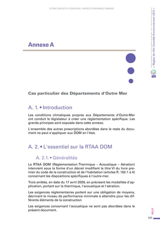 121
PROGRAMMED’ACCOMPAGNEMENTDESPROFESSIONNELS
«Règlesdel’ArtGrenelleEnvironnement2012»Neuf
SYSTEMES CONSTRUCTIFS À OSSATURE BOIS – MAITRISE DES PERFORMANCES THERMIQUES
Cas particulier des Départements d'Outre Mer
A. 1. • Introduction
Les conditions climatiques propres aux Départements d'Outre-Mer
ont conduit le législateur à créer une réglementation spécifique. Les
grands principes sont exposés dans cette annexe.
L'ensemble des autres prescriptions abordées dans le reste du docu-
ment ne peut s'appliquer aux DOM en l'état.
A. 2. • L'essentiel sur la RTAA DOM
A. 2.1. • Généralités
La RTAA DOM (Réglementation Thermique – Acoustique – Aération)
intervient sous la forme d'un décret modifiant le titre VI du livre pre-
mier du code de la construction et de l'habitation (articles R. 162-1 à 4)
concernant les dispositions spécifiques à l'outre-mer.
Trois arrêtés, en date du 17 avril 2009, en précisent les modalités d'ap-
plication, portant sur la thermique, l'acoustique et l'aération.
Les exigences réglementaires portent sur une obligation de moyens,
décrivant le niveau de performance minimale à atteindre pour les dif-
férents éléments de la construction
Les exigences concernant l'acoustique ne sont pas abordées dans le
présent document.
Annexe A
 