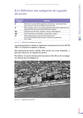 127
PROGRAMMED’ACCOMPAGNEMENTDESPROFESSIONNELS
«Règlesdel’ArtGrenelleEnvironnement2012»Neuf﻿
SYSTEMES CONSTRUCTIFS À OSSATURE BOIS – MAITRISE DES PERFORMANCES THERMIQUES
B.2 • Définition des catégories de rugosité
de terrain
Catégorie de
rugosité
Définition
0 Bord de mer ou zone côtière exposée aux vents de mer ; lacs et plans d'eau
parcourus par le vent sur une distance d'au moins 5 km
II Rase campagne, avec ou non quelques obstacles isolés (arbres, bâtiments, etc.)
séparés les uns des autres de plus de 40 fois leur hauteur
IIIa Campagne avec des haies ; vignobles ; bocage ; habitat dispersé
IIIb Zones urbanisées ou industrielles ; bocage dense ; vergers
IV Zones urbaines dont au moins 15 % de la surface sont
recouverts de bâtiments dont la hauteur moyenne est supérieure à
15 m ; forêts
sTableau 12  : Définition des catégories de rugosité
Les photographies ci-dessous, également extraites de la norme NF EN
1991-1-4, illustrent le tableau ci-dessus.
Des phénomènes locaux (reliefs, effet venturi dû à des obstacles,…)
peuvent influer sur la rugosité du terrain.
Par défaut, en cas de doutes entre les zones II, IIIa, IIIb ou IV, la catégo-
rie retenue sera la catégorie II.
s Figure 72 : rugosité 0 (front de mer)
 