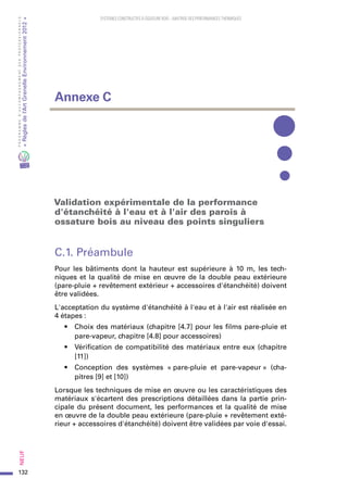 132
PROGRAMMED’ACCOMPAGNEMENTDESPROFESSIONNELS
«Règlesdel’ArtGrenelleEnvironnement2012»Neuf﻿
SYSTEMES CONSTRUCTIFS À OSSATURE BOIS – MAITRISE DES PERFORMANCES THERMIQUES
Validation expérimentale de la performance
d'étanchéité à l'eau et à l'air des parois à
ossature bois au niveau des points singuliers
C.1. Préambule
Pour les bâtiments dont la hauteur est supérieure à 10  m, les tech-
niques et la qualité de mise en œuvre de la double peau extérieure
(pare-pluie + revêtement extérieur + accessoires d'étanchéité) doivent
être validées.
L'acceptation du système d'étanchéité à l'eau et à l'air est réalisée en
4 étapes :
•	 Choix des matériaux (chapitre [4.7] pour les films pare-pluie et
pare-vapeur, chapitre [4.8] pour accessoires)
•	 Vérification de compatibilité des matériaux entre eux (chapitre
[11])
•	 Conception des systèmes « pare-pluie et pare-vapeur » (cha-
pitres [9] et [10])
Lorsque les techniques de mise en œuvre ou les caractéristiques des
matériaux s'écartent des prescriptions détaillées dans la partie prin-
cipale du présent document, les performances et la qualité de mise
en œuvre de la double peau extérieure (pare-pluie + revêtement exté-
rieur + accessoires d'étanchéité) doivent être validées par voie d'essai.
Annexe C
 